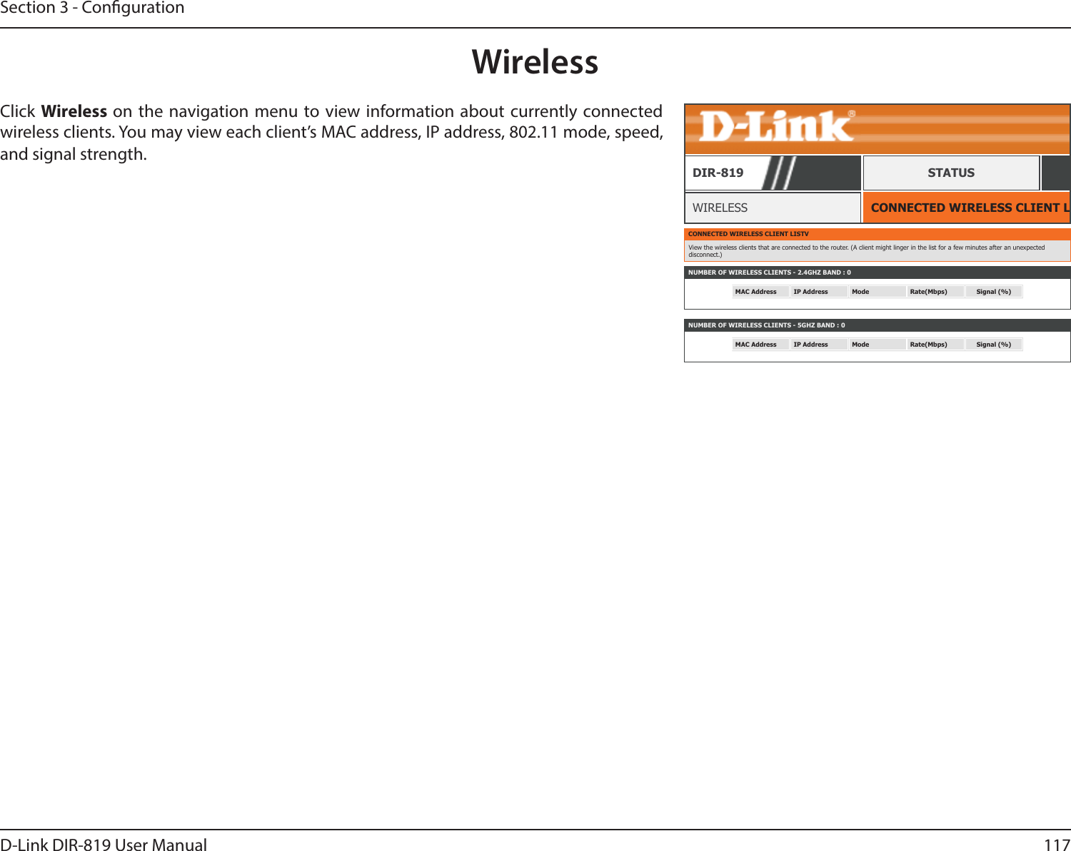 117D-Link DIR-819 User ManualSection 3 - CongurationWirelessCONNECTED WIRELESS CLIENT LISTWIRELESSDIR-819 STATUSClick Wireless on the navigation menu to view information about currently connected wireless clients. You may view each client’s MAC address, IP address, 802.11 mode, speed, and signal strength.CONNECTED WIRELESS CLIENT LISTVView the wireless clients that are connected to the router. (A client might linger in the list for a few minutes after an unexpected disconnect.)NUMBER OF WIRELESS CLIENTS - 2.4GHZ BAND : 0MAC Address IP Address Mode Rate(Mbps) Signal (%)NUMBER OF WIRELESS CLIENTS - 5GHZ BAND : 0MAC Address IP Address Mode Rate(Mbps) Signal (%)