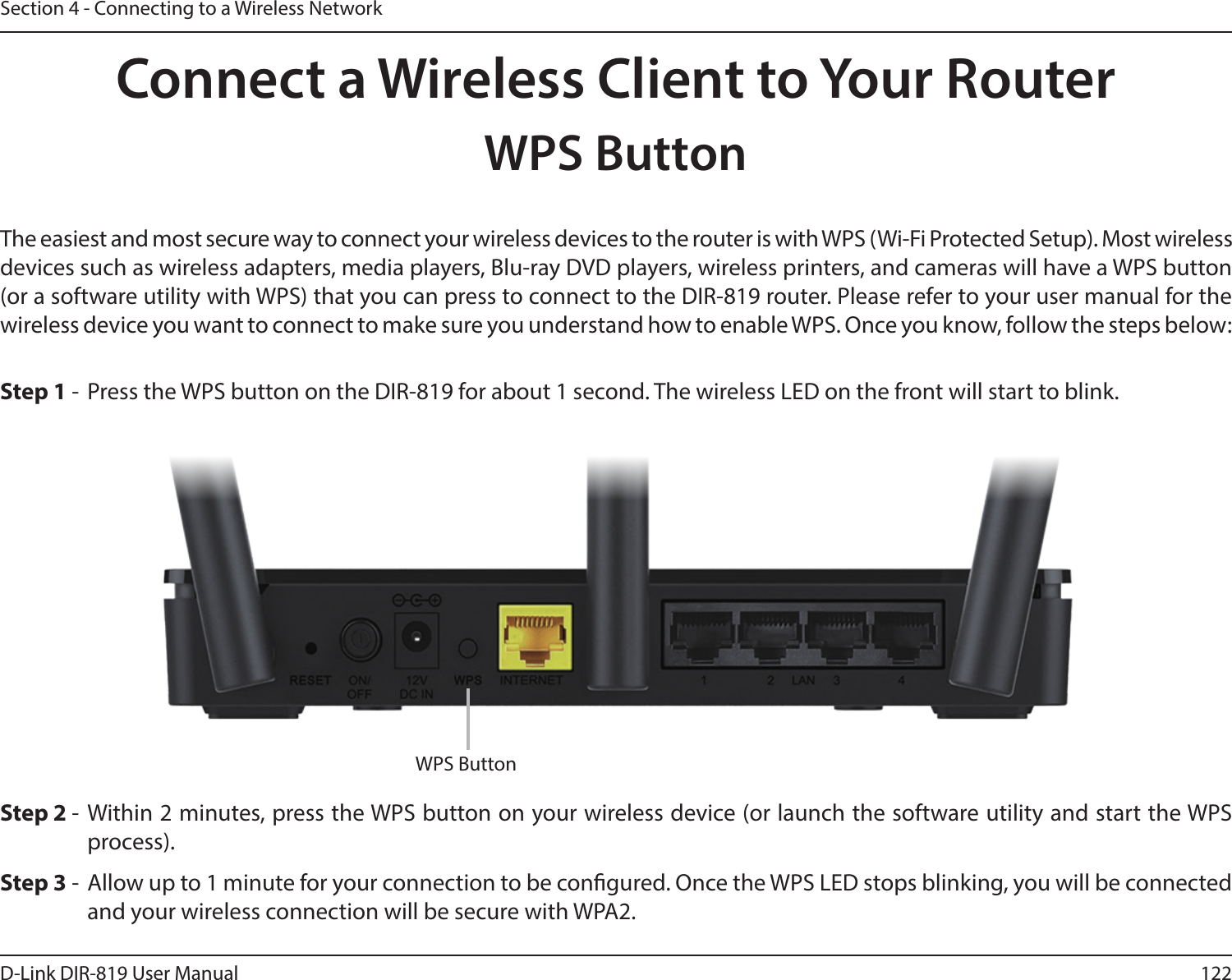 122D-Link DIR-819 User ManualSection 4 - Connecting to a Wireless NetworkConnect a Wireless Client to Your RouterWPS ButtonStep 2 - Within 2 minutes, press the WPS button on your wireless device (or launch the software utility and start the WPS process).The easiest and most secure way to connect your wireless devices to the router is with WPS (Wi-Fi Protected Setup). Most wireless devices such as wireless adapters, media players, Blu-ray DVD players, wireless printers, and cameras will have a WPS button (or a software utility with WPS) that you can press to connect to the DIR-819 router. Please refer to your user manual for the wireless device you want to connect to make sure you understand how to enable WPS. Once you know, follow the steps below:Step 1 -  Press the WPS button on the DIR-819 for about 1 second. The wireless LED on the front will start to blink.Step 3 -  Allow up to 1 minute for your connection to be congured. Once the WPS LED stops blinking, you will be connected and your wireless connection will be secure with WPA2.WPS Button