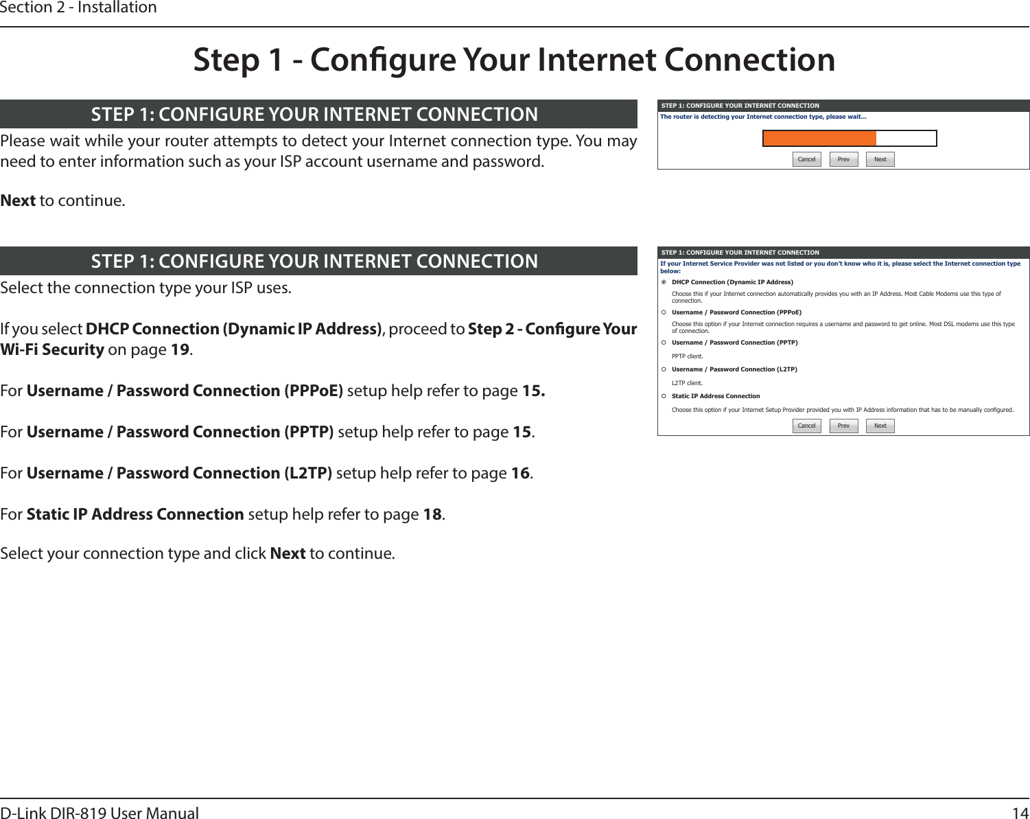 14D-Link DIR-819 User ManualSection 2 - InstallationSTEP 1: CONFIGURE YOUR INTERNET CONNECTIONThe router is detecting your Internet connection type, please wait...Cancel Prev NextPlease wait while your router attempts to detect your Internet connection type. You may need to enter information such as your ISP account username and password.Next to continue.STEP 1: CONFIGURE YOUR INTERNET CONNECTIONStep 1 - Congure Your Internet ConnectionSTEP 1: CONFIGURE YOUR INTERNET CONNECTIONIf your Internet Service Provider was not listed or you don’t know who it is, please select the Internet connection type below:DHCP Connection (Dynamic IP Address)Choose this if your Internet connection automatically provides you with an IP Address. Most Cable Modems use this type of connection.Username / Password Connection (PPPoE)Choose this option if your Internet connection requires a username and password to get online. Most DSL modems use this type of connection.Username / Password Connection (PPTP)PPTP client.Username / Password Connection (L2TP)L2TP client.Static IP Address ConnectionChoose this option if your Internet Setup Provider provided you with IP Address information that has to be manually congured.Cancel Prev NextSelect the connection type your ISP uses.If you select DHCP Connection (Dynamic IP Address), proceed to Step 2 - Congure Your Wi-Fi Security on page 19.For Username / Password Connection (PPPoE) setup help refer to page 15.For Username / Password Connection (PPTP) setup help refer to page 15.For Username / Password Connection (L2TP) setup help refer to page 16.For Static IP Address Connection setup help refer to page 18.Select your connection type and click Next to continue.STEP 1: CONFIGURE YOUR INTERNET CONNECTION