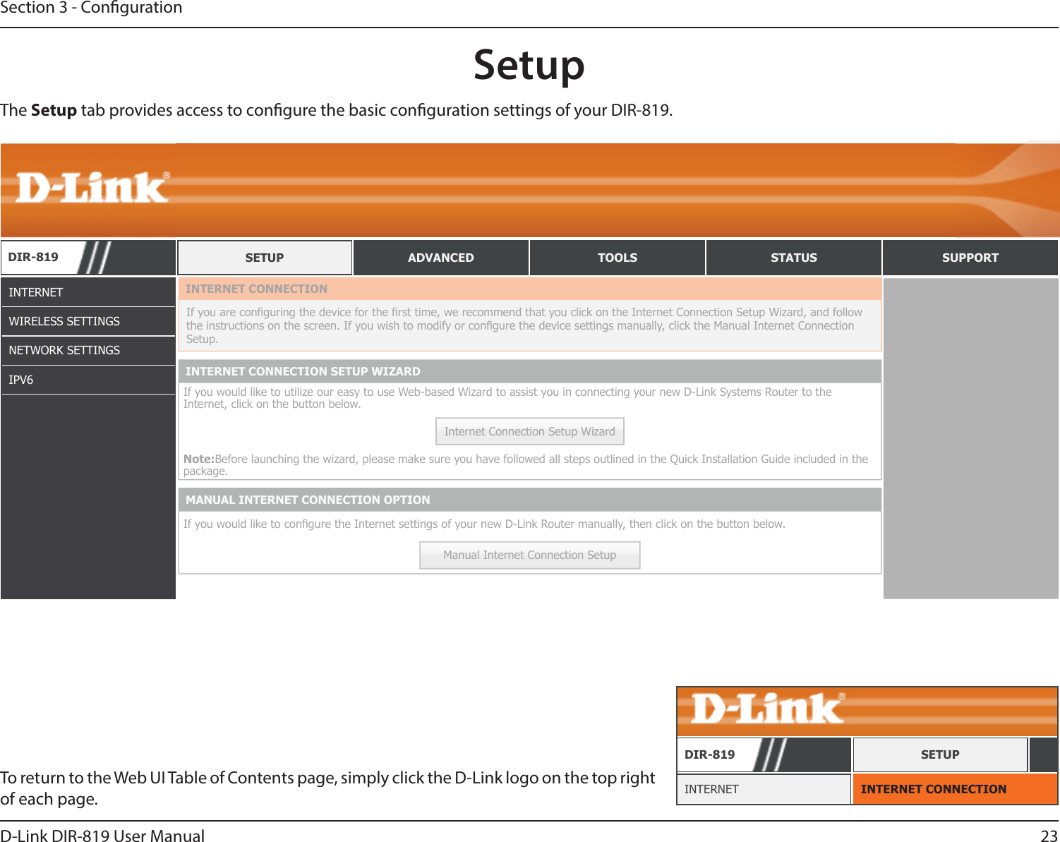 23D-Link DIR-819 User ManualSection 3 - CongurationSetupINTERNETWIRELESS SETTINGSNETWORK SETTINGSIPV6The Setup tab provides access to congure the basic conguration settings of your DIR-819.To return to the Web UI Table of Contents page, simply click the D-Link logo on the top right of each page. INTERNET CONNECTIONINTERNETDIR-819 SETUPDIR-819 SETUP ADVANCED TOOLS STATUS SUPPORTINTERNET CONNECTIONIf you are conguring the device for the rst time, we recommend that you click on the Internet Connection Setup Wizard, and follow the instructions on the screen. If you wish to modify or congure the device settings manually, click the Manual Internet Connection Setup.INTERNET CONNECTION SETUP WIZARDIf you would like to utilize our easy to use Web-based Wizard to assist you in connecting your new D-Link Systems Router to the Internet, click on the button below.Internet Connection Setup WizardNote:Before launching the wizard, please make sure you have followed all steps outlined in the Quick Installation Guide included in the package.MANUAL INTERNET CONNECTION OPTIONIf you would like to congure the Internet settings of your new D-Link Router manually, then click on the button below.Manual Internet Connection Setup