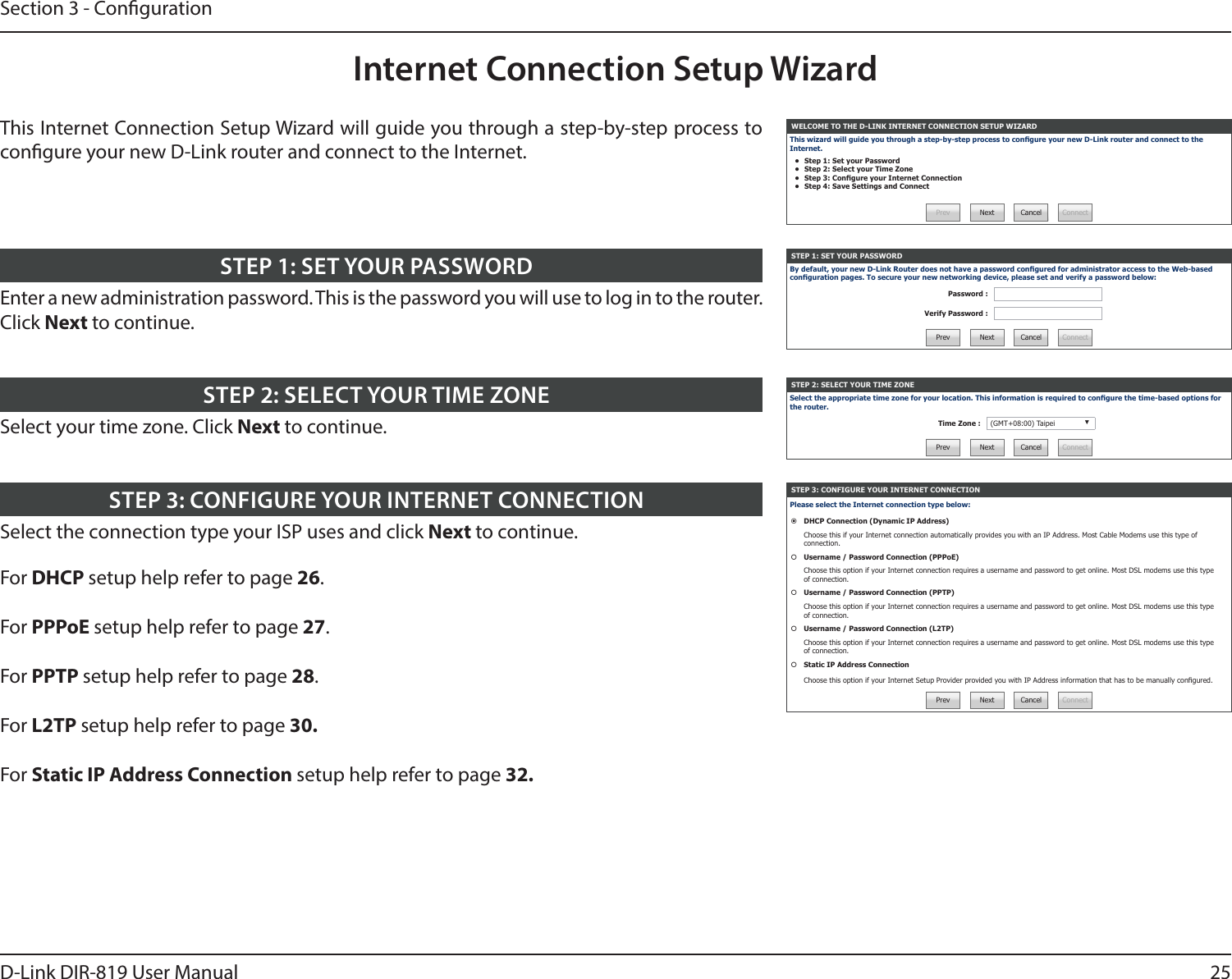 25D-Link DIR-819 User ManualSection 3 - CongurationInternet Connection Setup WizardWELCOME TO THE D-LINK INTERNET CONNECTION SETUP WIZARDThis wizard will guide you through a step-by-step process to congure your new D-Link router and connect to the Internet.•  Step 1: Set your Password•  Step 2: Select your Time Zone•  Step 3: Congure your Internet Connection•  Step 4: Save Settings and ConnectPrev Next Cancel ConnectSTEP 1: SET YOUR PASSWORDBy default, your new D-Link Router does not have a password congured for administrator access to the Web-based conguration pages. To secure your new networking device, please set and verify a password below:Password :Verify Password :Prev Next Cancel ConnectSTEP 2: SELECT YOUR TIME ZONESelect the appropriate time zone for your location. This information is required to congure the time-based options for the router.Time Zone : (GMT+08:00) Taipei ▼Prev Next Cancel ConnectSTEP 3: CONFIGURE YOUR INTERNET CONNECTIONPlease select the Internet connection type below:DHCP Connection (Dynamic IP Address)Choose this if your Internet connection automatically provides you with an IP Address. Most Cable Modems use this type of connection.Username / Password Connection (PPPoE)Choose this option if your Internet connection requires a username and password to get online. Most DSL modems use this type of connection.Username / Password Connection (PPTP)Choose this option if your Internet connection requires a username and password to get online. Most DSL modems use this type of connection.Username / Password Connection (L2TP)Choose this option if your Internet connection requires a username and password to get online. Most DSL modems use this type of connection.Static IP Address ConnectionChoose this option if your Internet Setup Provider provided you with IP Address information that has to be manually congured.Prev Next Cancel ConnectThis Internet Connection Setup Wizard will guide you through a step-by-step process to congure your new D-Link router and connect to the Internet.Enter a new administration password. This is the password you will use to log in to the router. Click Next to continue.STEP 1: SET YOUR PASSWORDSelect your time zone. Click Next to continue.STEP 2: SELECT YOUR TIME ZONESelect the connection type your ISP uses and click Next to continue.For DHCP setup help refer to page 26.For PPPoE setup help refer to page 27.For PPTP setup help refer to page 28.For L2TP setup help refer to page 30.For Static IP Address Connection setup help refer to page 32.STEP 3: CONFIGURE YOUR INTERNET CONNECTION