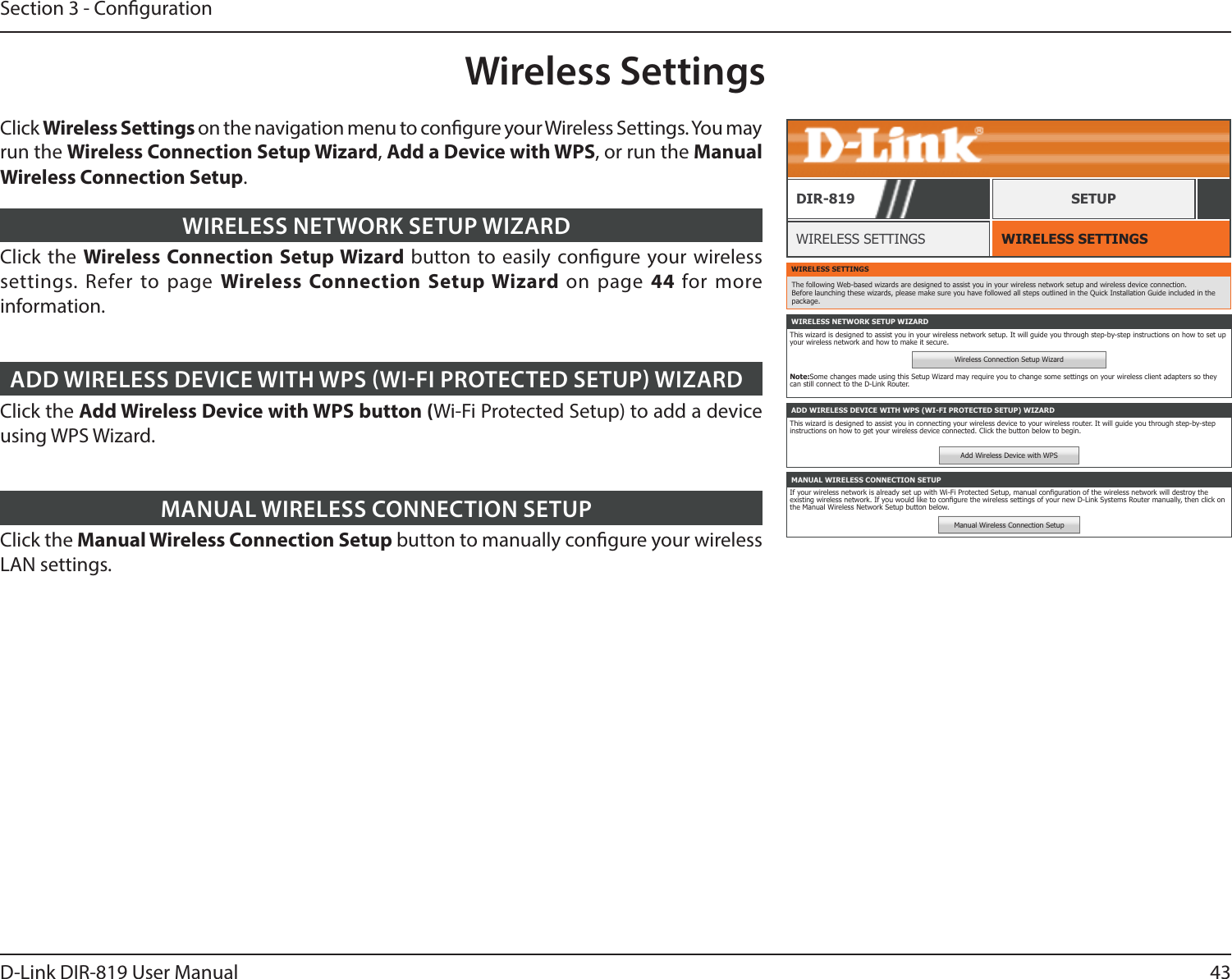 43D-Link DIR-819 User ManualSection 3 - CongurationWireless SettingsWIRELESS SETTINGSWIRELESS SETTINGSDIR-819 SETUPClick the Wireless Connection Setup Wizard button to easily congure your wireless settings. Refer to page Wireless Connection Setup Wizard on page 44  for more information.WIRELESS NETWORK SETUP WIZARDClick the Add Wireless Device with WPS button (Wi-Fi Protected Setup) to add a device using WPS Wizard.ADD WIRELESS DEVICE WITH WPS WIFI PROTECTED SETUP WIZARDClick the Manual Wireless Connection Setup button to manually congure your wireless LAN settings. MANUAL WIRELESS CONNECTION SETUPWIRELESS SETTINGSThe following Web-based wizards are designed to assist you in your wireless network setup and wireless device connection. Before launching these wizards, please make sure you have followed all steps outlined in the Quick Installation Guide included in the package.WIRELESS NETWORK SETUP WIZARDThis wizard is designed to assist you in your wireless network setup. It will guide you through step-by-step instructions on how to set up your wireless network and how to make it secure.Wireless Connection Setup WizardNote:Some changes made using this Setup Wizard may require you to change some settings on your wireless client adapters so they can still connect to the D-Link Router.ADD WIRELESS DEVICE WITH WPS (WI-FI PROTECTED SETUP) WIZARDThis wizard is designed to assist you in connecting your wireless device to your wireless router. It will guide you through step-by-step instructions on how to get your wireless device connected. Click the button below to begin.Add Wireless Device with WPSMANUAL WIRELESS CONNECTION SETUPIf your wireless network is already set up with Wi-Fi Protected Setup, manual conguration of the wireless network will destroy the existing wireless network. If you would like to congure the wireless settings of your new D-Link Systems Router manually, then click on the Manual Wireless Network Setup button below.Manual Wireless Connection SetupClick Wireless Settings on the navigation menu to congure your Wireless Settings. You may run the Wireless Connection Setup Wizard, Add a Device with WPS, or run the Manual Wireless Connection Setup.