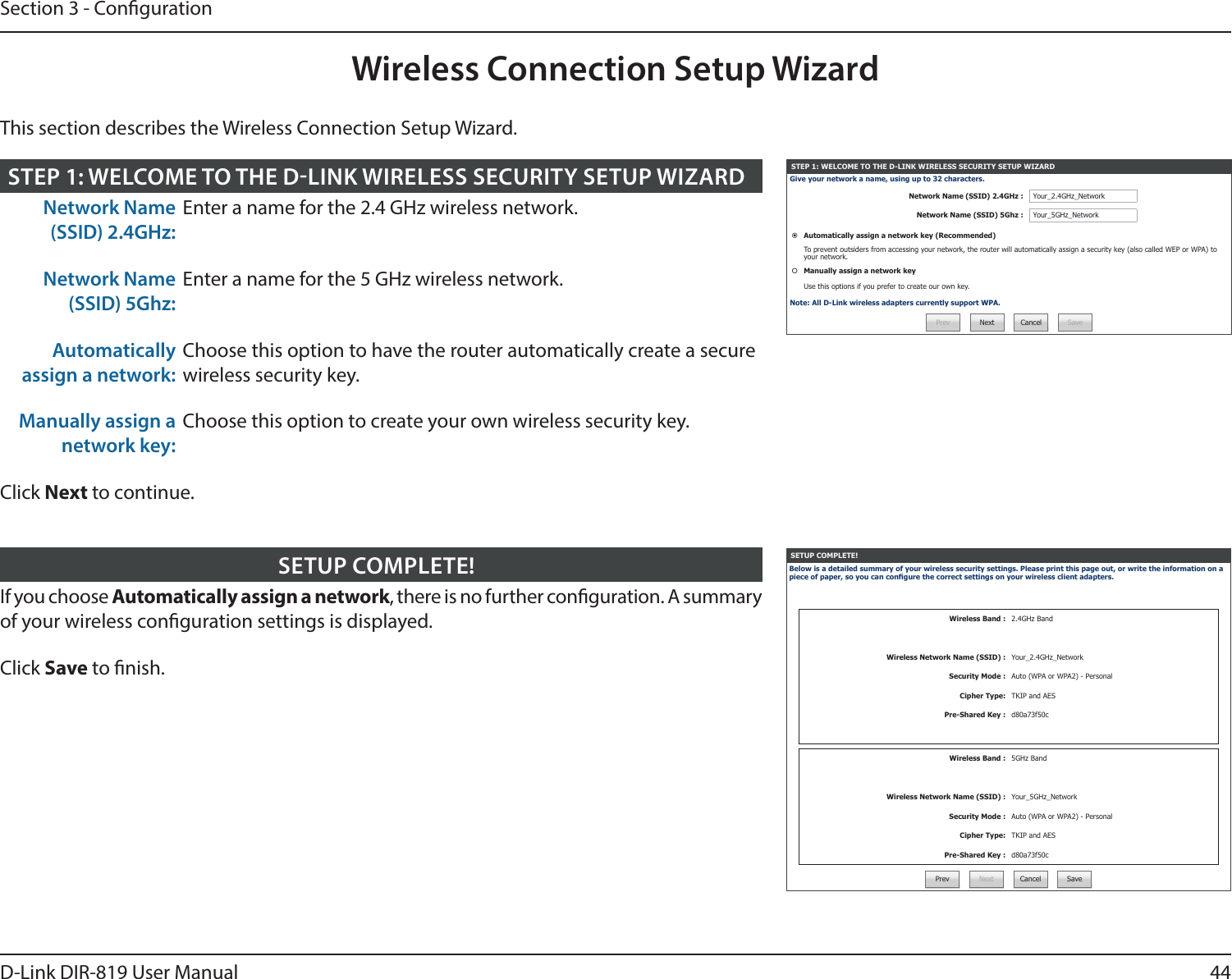 44D-Link DIR-819 User ManualSection 3 - CongurationWireless Connection Setup WizardSETUP COMPLETE!Below is a detailed summary of your wireless security settings. Please print this page out, or write the information on a piece of paper, so you can congure the correct settings on your wireless client adapters.Wireless Band : 2.4GHz BandWireless Network Name (SSID) : Your_2.4GHz_NetworkSecurity Mode : Auto (WPA or WPA2) - PersonalCipher Type: TKIP and AESPre-Shared Key : d80a73f50cWireless Band : 5GHz BandWireless Network Name (SSID) : Your_5GHz_NetworkSecurity Mode : Auto (WPA or WPA2) - PersonalCipher Type: TKIP and AESPre-Shared Key : d80a73f50cPrev Next Cancel SaveIf you choose Automatically assign a network, there is no further conguration. A summary of your wireless conguration settings is displayed.Click Save to nish.SETUP COMPLETE!STEP 1: WELCOME TO THE D-LINK WIRELESS SECURITY SETUP WIZARDGive your network a name, using up to 32 characters.Network Name (SSID) 2.4GHz : Your_2.4GHz_NetworkNetwork Name (SSID) 5Ghz : Your_5GHz_NetworkAutomatically assign a network key (Recommended)To prevent outsiders from accessing your network, the router will automatically assign a security key (also called WEP or WPA) to your network.Manually assign a network keyUse this options if you prefer to create our own key.Note: All D-Link wireless adapters currently support WPA.Prev Next Cancel SaveNetwork Name (SSID) 2.4GHz:Enter a name for the 2.4 GHz wireless network.Network Name (SSID) 5Ghz:Enter a name for the 5 GHz wireless network.Automatically assign a network:Choose this option to have the router automatically create a secure wireless security key.Manually assign a network key:Choose this option to create your own wireless security key.Click Next to continue.STEP 1: WELCOME TO THE DLINK WIRELESS SECURITY SETUP WIZARDThis section describes the Wireless Connection Setup Wizard.
