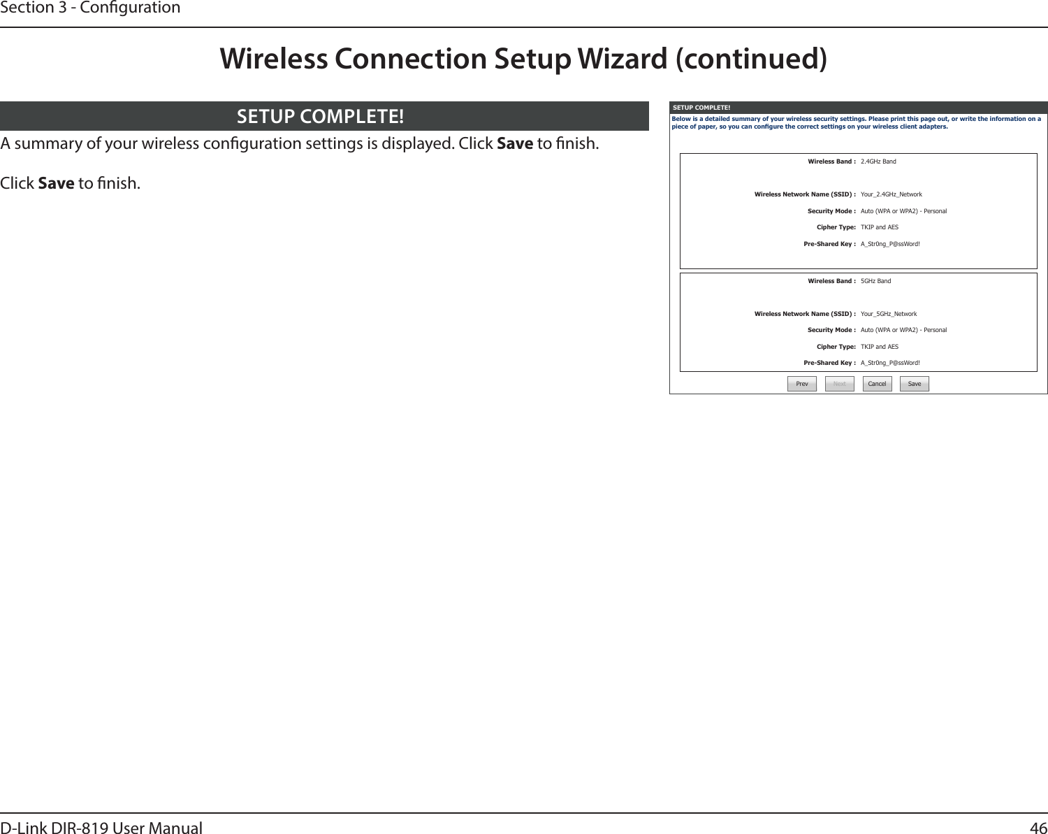 46D-Link DIR-819 User ManualSection 3 - CongurationSETUP COMPLETE!Below is a detailed summary of your wireless security settings. Please print this page out, or write the information on a piece of paper, so you can congure the correct settings on your wireless client adapters.Wireless Band : 2.4GHz BandWireless Network Name (SSID) : Your_2.4GHz_NetworkSecurity Mode : Auto (WPA or WPA2) - PersonalCipher Type: TKIP and AESPre-Shared Key : A_Str0ng_P@ssWord!Wireless Band : 5GHz BandWireless Network Name (SSID) : Your_5GHz_NetworkSecurity Mode : Auto (WPA or WPA2) - PersonalCipher Type: TKIP and AESPre-Shared Key : A_Str0ng_P@ssWord!Prev Next Cancel SaveA summary of your wireless conguration settings is displayed. Click Save to nish.Click Save to nish.SETUP COMPLETE!Wireless Connection Setup Wizard (continued)
