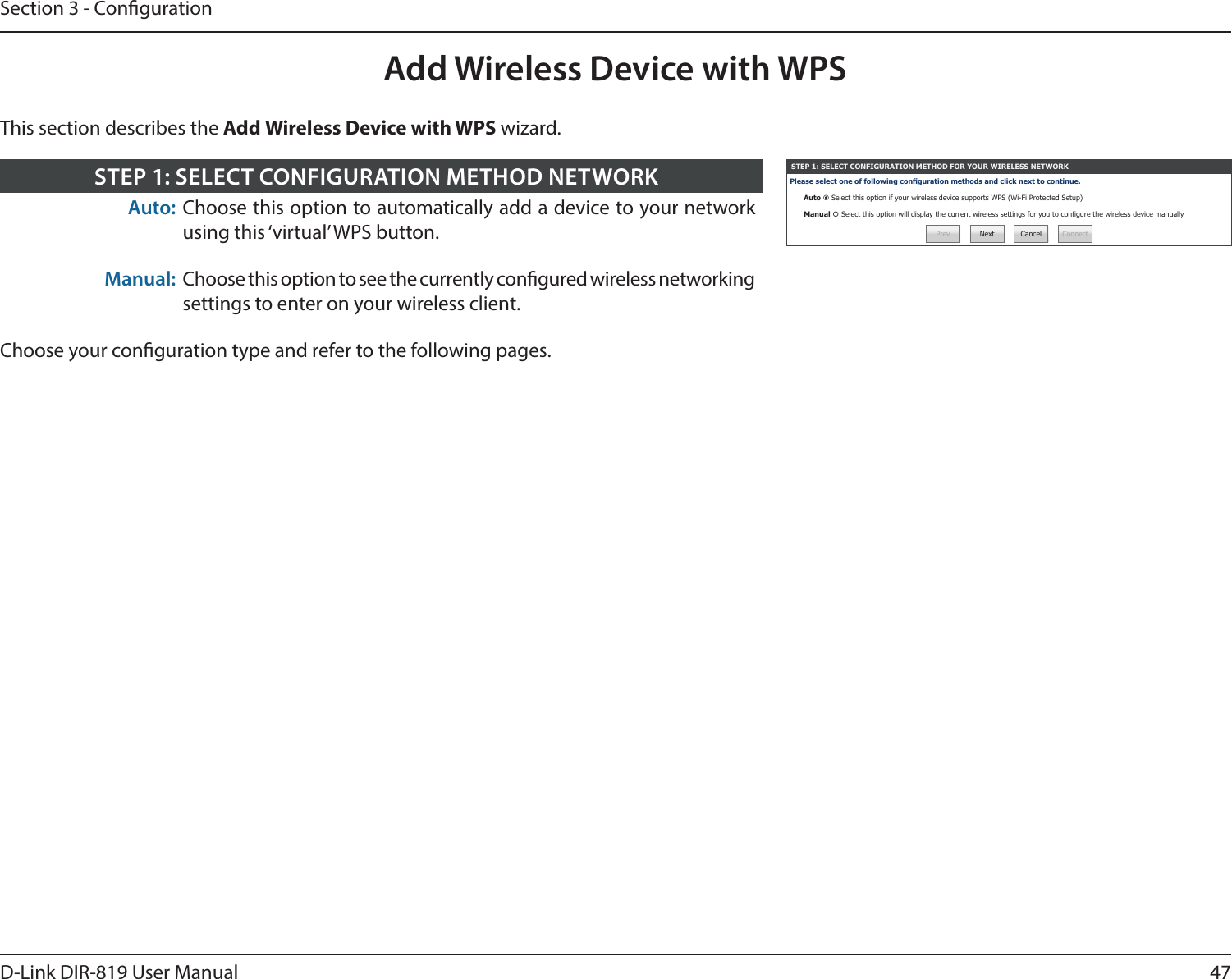 47D-Link DIR-819 User ManualSection 3 - CongurationAdd Wireless Device with WPSSTEP 1: SELECT CONFIGURATION METHOD FOR YOUR WIRELESS NETWORKPlease select one of following conguration methods and click next to continue.Auto  Select this option if your wireless device supports WPS (Wi-Fi Protected Setup)Manual  Select this option will display the current wireless settings for you to congure the wireless device manuallyPrev Next Cancel ConnectAuto: Choose this option to automatically add a device to your network using this ‘virtual’ WPS button.Manual: Choose this option to see the currently congured wireless networking settings to enter on your wireless client.Choose your conguration type and refer to the following pages.STEP 1: SELECT CONFIGURATION METHOD NETWORKThis section describes the Add Wireless Device with WPS wizard.