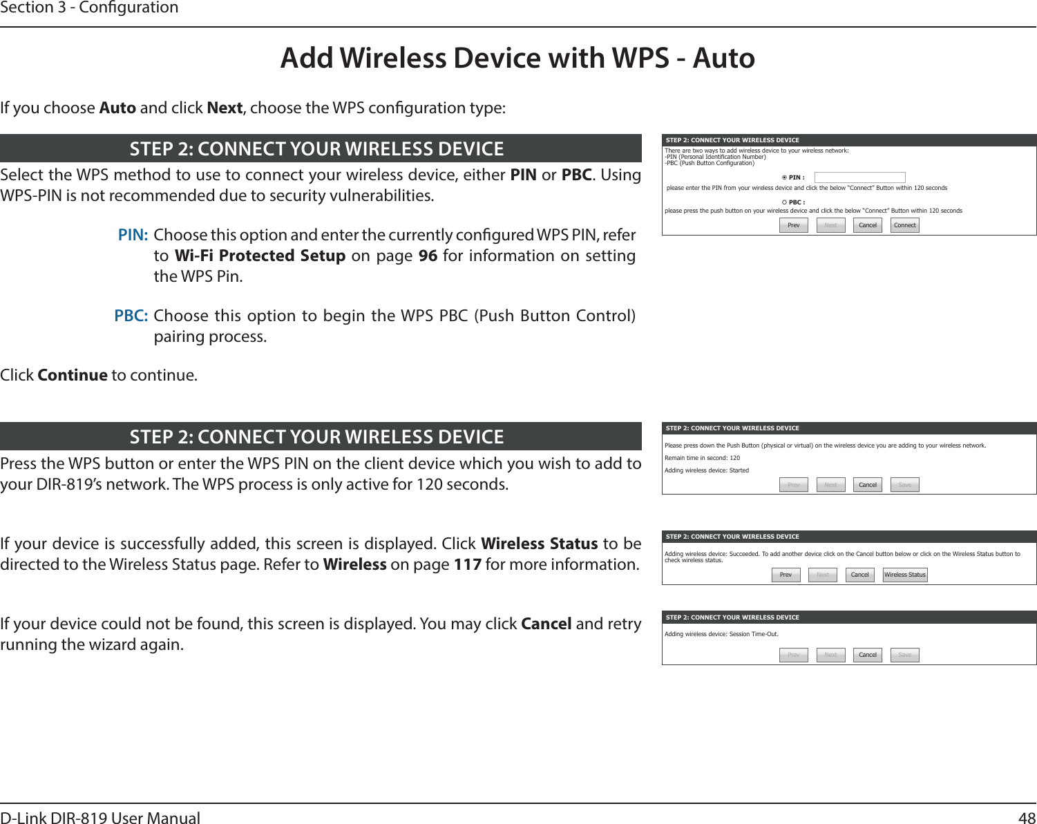 48D-Link DIR-819 User ManualSection 3 - CongurationAdd Wireless Device with WPS - AutoSTEP 2: CONNECT YOUR WIRELESS DEVICEThere are two ways to add wireless device to your wireless network:-PIN (Personal Identication Number)-PBC (Push Button Conguration) PIN :  please enter the PIN from your wireless device and click the below “Connect” Button within 120 seconds PBC : please press the push button on your wireless device and click the below “Connect” Button within 120 secondsPrev Next Cancel ConnectSelect the WPS method to use to connect your wireless device, either PIN or PBC. Using WPS-PIN is not recommended due to security vulnerabilities.PIN: Choose this option and enter the currently congured WPS PIN, refer to Wi-Fi Protected Setup on page 96 for information on setting the WPS Pin.PBC: Choose this option to begin the WPS PBC (Push Button Control)pairing process.Click Continue to continue.STEP 2: CONNECT YOUR WIRELESS DEVICESTEP 2: CONNECT YOUR WIRELESS DEVICEPlease press down the Push Button (physical or virtual) on the wireless device you are adding to your wireless network.Remain time in second: 120Adding wireless device: StartedPrev Next Cancel SavePress the WPS button or enter the WPS PIN on the client device which you wish to add to your DIR-819’s network. The WPS process is only active for 120 seconds.STEP 2: CONNECT YOUR WIRELESS DEVICESTEP 2: CONNECT YOUR WIRELESS DEVICEAdding wireless device: Session Time-Out.Prev Next Cancel SaveSTEP 2: CONNECT YOUR WIRELESS DEVICEAdding wireless device: Succeeded. To add another device click on the Cancel button below or click on the Wireless Status button to check wireless status.Prev Next Cancel Wireless StatusIf your device is successfully added, this screen is displayed. Click Wireless Status to be directed to the Wireless Status page. Refer to Wireless on page 117 for more information.If your device could not be found, this screen is displayed. You may click Cancel and retry running the wizard again.If you choose Auto and click Next, choose the WPS conguration type: