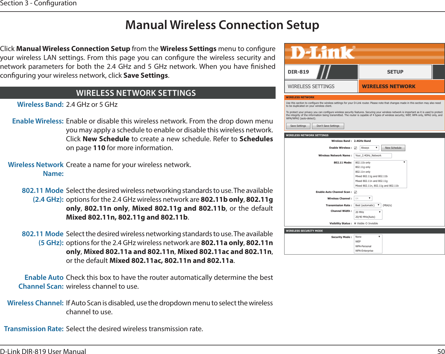 50D-Link DIR-819 User ManualSection 3 - CongurationManual Wireless Connection SetupWIRELESS NETWORK SETTINGSWireless Band : 2.4GHz BandEnable Wireless : ☑Always ▼New ScheduleWireless Network Name : Your_2.4GHz_Network802.11 Mode: 802.11b only ▼802.11g only802.11n onlyMixed 802.11g and 802.11bMixed 802.11n and 802.11gMixed 802.11n, 802.11g and 802.11bEnable Auto Channel Scan : ☑Wireless Channel : 04 ▼Transmission Rate : Best (automatic) ▼(Mbit/s)Channel Width : 20 MHz ▼20/40 MHz(Auto)Visibility Status :  Visible  InvisibleWIRELESS NETWORKWIRELESS SETTINGSDIR-819 SETUPWIRELESS NETWORKUse this section to congure the wireless settings for your D-Link router. Please note that changes made in this section may also need to be duplicated on your wireless client.To protect your privacy you can congure wireless security features. Securing your wireless network is important as it is used to protect the integrity of the information being transmitted. The router is capable of 4 types of wireless security; WEP, WPA only, WPA2 only, and WPA/WPA2 (auto-detect).Save Settings Don’t Save SettingsClick Manual Wireless Connection Setup from the Wireless Settings menu to congure your wireless LAN settings. From this page you can congure the wireless security and network parameters for both the 2.4 GHz and 5 GHz network. When you have nished conguring your wireless network, click Save Settings.Wireless Band: 2.4 GHz or 5 GHzEnable Wireless: Enable or disable this wireless network. From the drop down menu you may apply a schedule to enable or disable this wireless network. Click New Schedule to create a new schedule. Refer to Schedules on page 110 for more information.Wireless Network Name:Create a name for your wireless network.802.11 Mode (2.4 GHz):Select the desired wireless networking standards to use. The available options for the 2.4 GHz wireless network are 802.11b only, 802.11g only, 802.11n only, Mixed 802.11g and 802.11b, or the default Mixed 802.11n, 802.11g and 802.11b.802.11 Mode (5 GHz):Select the desired wireless networking standards to use. The available options for the 2.4 GHz wireless network are 802.11a only, 802.11n only, Mixed 802.11a and 802.11n, Mixed 802.11ac and 802.11n, or the default Mixed 802.11ac, 802.11n and 802.11a.Enable Auto Channel Scan:Check this box to have the router automatically determine the best wireless channel to use.Wireless Channel: If Auto Scan is disabled, use the dropdown menu to select the wireless channel to use.Transmission Rate: Select the desired wireless transmission rate.WIRELESS NETWORK SETTINGSWIRELESS SECURITY MODESecurity Mode : None ▼WEPWPA-PersonalWPA-Enterprise