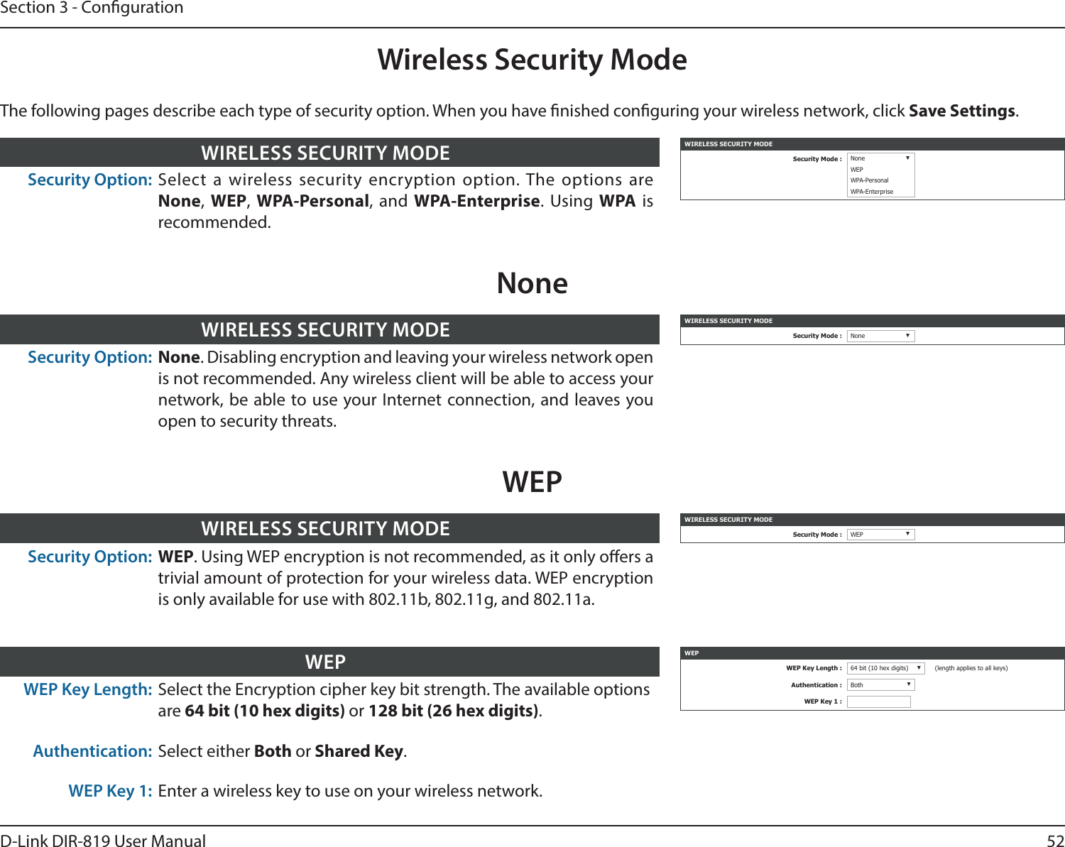 52D-Link DIR-819 User ManualSection 3 - CongurationWireless Security ModeWIRELESS SECURITY MODESecurity Mode : None ▼WEPWPA-PersonalWPA-EnterpriseSecurity Option: Select a wireless security encryption option. The options are None, WEP,  WPA-Personal, and WPA-Enterprise. Using WPA is recommended. WIRELESS SECURITY MODEWIRELESS SECURITY MODESecurity Mode : None ▼Security Option: None. Disabling encryption and leaving your wireless network open is not recommended. Any wireless client will be able to access your network, be able to use your Internet connection, and leaves you open to security threats.WIRELESS SECURITY MODENoneThe following pages describe each type of security option. When you have nished conguring your wireless network, click Save Settings.WIRELESS SECURITY MODESecurity Mode : WEP ▼Security Option: WEP. Using WEP encryption is not recommended, as it only oers a trivial amount of protection for your wireless data. WEP encryption is only available for use with 802.11b, 802.11g, and 802.11a.WIRELESS SECURITY MODEWEPWEP Key Length: Select the Encryption cipher key bit strength. The available optionsare 64 bit (10 hex digits) or 128 bit (26 hex digits).Authentication: Select either Both or Shared Key.WEP Key 1: Enter a wireless key to use on your wireless network.WEP WEPWEP Key Length : 64 bit (10 hex digits) ▼(length applies to all keys)Authentication : Both ▼WEP Key 1 :