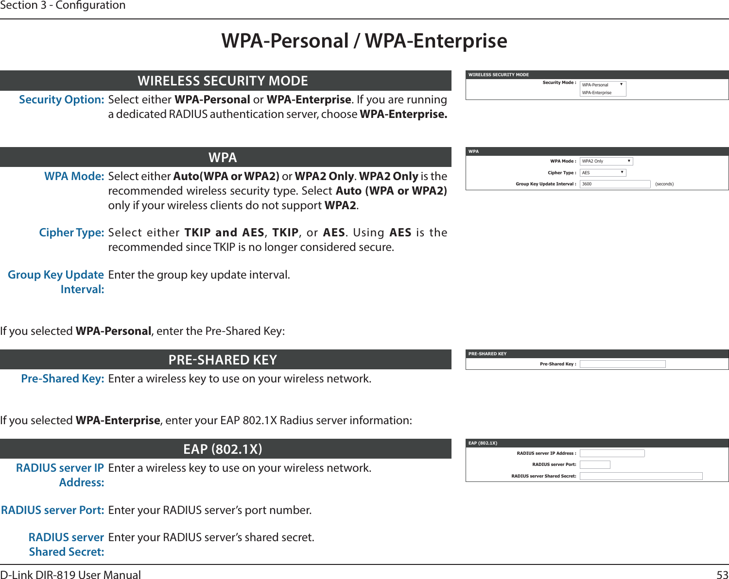 53D-Link DIR-819 User ManualSection 3 - CongurationWPA-Personal / WPA-EnterpriseWPA Mode: Select either Auto(WPA or WPA2) or WPA2 Only. WPA2 Only is the recommended wireless security type. Select Auto (WPA or WPA2) only if your wireless clients do not support WPA2.Cipher Type: Select either TKIP and AES,  TKIP, or AES. Using AES  is the recommended since TKIP is no longer considered secure. Group Key Update Interval:Enter the group key update interval.WPA WPAWPA Mode : WPA2 Only ▼Cipher Type : AES ▼Group Key Update Interval : 3600 (seconds)Pre-Shared Key: Enter a wireless key to use on your wireless network.PRESHARED KEY PRE-SHARED KEYPre-Shared Key :If you selected WPA-Personal, enter the Pre-Shared Key:RADIUS server IP Address:Enter a wireless key to use on your wireless network.RADIUS server Port: Enter your RADIUS server’s port number.RADIUS server Shared Secret:Enter your RADIUS server’s shared secret.EAP 802.1X EAP (802.1X)RADIUS server IP Address :RADIUS server Port:RADIUS server Shared Secret:If you selected WPA-Enterprise, enter your EAP 802.1X Radius server information:Security Option: Select either WPA-Personal or WPA-Enterprise. If you are running a dedicated RADIUS authentication server, choose WPA-Enterprise.WIRELESS SECURITY MODE WIRELESS SECURITY MODESecurity Mode : WPA-Personal ▼WPA-Enterprise