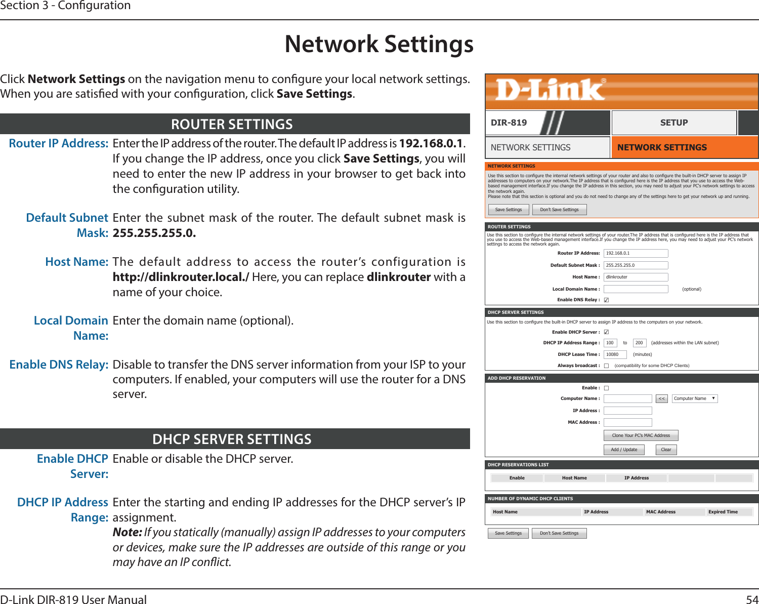54D-Link DIR-819 User ManualSection 3 - CongurationNetwork SettingsNETWORK SETTINGSNETWORK SETTINGSDIR-819 SETUPClick Network Settings on the navigation menu to congure your local network settings. When you are satised with your conguration, click Save Settings.Router IP Address: Enter the IP address of the router. The default IP address is 192.168.0.1. If you change the IP address, once you click Save Settings, you will need to enter the new IP address in your browser to get back into the conguration utility.Default Subnet Mask:Enter the subnet mask of the router. The default subnet mask is 255.255.255.0.Host Name: The default address to access the router’s configuration is  http://dlinkrouter.local./ Here, you can replace dlinkrouter with a name of your choice.Local Domain Name:Enter the domain name (optional).Enable DNS Relay: Disable to transfer the DNS server information from your ISP to your computers. If enabled, your computers will use the router for a DNS server.ROUTER SETTINGSNETWORK SETTINGSUse this section to congure the internal network settings of your router and also to congure the built-in DHCP server to assign IP addresses to computers on your network.The IP address that is congured here is the IP address that you use to access the Web-based management interface.If you change the IP address in this section, you may need to adjust your PC&apos;s network settings to access the network again. Please note that this section is optional and you do not need to change any of the settings here to get your network up and running.Save Settings Don’t Save SettingsDHCP RESERVATIONS LISTEnable Host Name IP AddressNUMBER OF DYNAMIC DHCP CLIENTSHost Name IP Address MAC Address Expired TimeROUTER SETTINGSUse this section to congure the internal network settings of your router.The IP address that is congured here is the IP address that you use to access the Web-based management interface.If you change the IP address here, you may need to adjust your PC’s network settings to access the network again.Router IP Address: 192.168.0.1Default Subnet Mask : 255.255.255.0Host Name : dlinkrouterLocal Domain Name : (optional)Enable DNS Relay : ☑ADD DHCP RESERVATIONEnable : ☐Computer Name : &lt;&lt; Computer Name ▼IP Address :MAC Address :Clone Your PC’s MAC AddressAdd / Update ClearDHCP SERVER SETTINGSUse this section to congure the built-in DHCP server to assign IP address to the computers on your network.Enable DHCP Server : ☑DHCP IP Address Range : 100 to 200 (addresses within the LAN subnet)DHCP Lease Time : 10080 (minutes)Always broadcast : ☐(compatibility for some DHCP Clients)Save Settings Don’t Save SettingsEnable DHCP Server:Enable or disable the DHCP server.DHCP IP Address Range:Enter the starting and ending IP addresses for the DHCP server’s IP assignment.Note: If you statically (manually) assign IP addresses to your computers or devices, make sure the IP addresses are outside of this range or you may have an IP conict.DHCP SERVER SETTINGS
