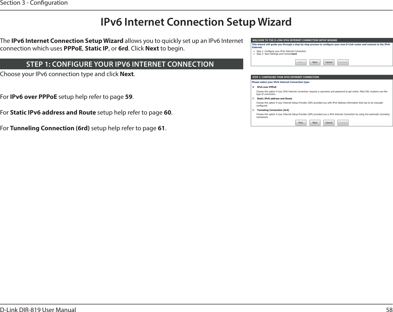 58D-Link DIR-819 User ManualSection 3 - CongurationIPv6 Internet Connection Setup WizardThe IPv6 Internet Connection Setup Wizard allows you to quickly set up an IPv6 Internet connection which uses PPPoE, Static IP, or 6rd. Click Next to begin.WELCOME TO THE D-LINK IPV6 INTERNET CONNECTION SETUP WIZARDThis wizard will guide you through a step-by-step process to congure your new D-Link router and connect to the IPv6 Internet.•  Step 1: Congure your IPv6 Internet Connection•  Step 2: Save Settings and ConnectnectPrev Next Cancel ConnectSTEP 1: CONFIGURE YOUR IPV6 INTERNET CONNECTIONPlease select your IPv6 Internet Connection type: IPv6 over PPPoEChoose this option if your IPv6 Internet connection requires a username and password to get online. Most DSL modems use this type of connection. Static IPv6 address and RouteChoose this option if your Internet Setup Provider (ISP) provided you with IPv6 Address information that has to be manually congured. Tunneling Connection (6rd)Choose this option if your Internet Setup Provider (ISP) provided you a IPv6 Internet Connection by using 6rd automatic tunneling mechanism.Prev Next Cancel ConnectChoose your IPv6 connection type and click Next.STEP 1: CONFIGURE YOUR IPV6 INTERNET CONNECTIONFor IPv6 over PPPoE setup help refer to page 59.For Static IPv6 address and Route setup help refer to page 60.For Tunneling Connection (6rd) setup help refer to page 61.