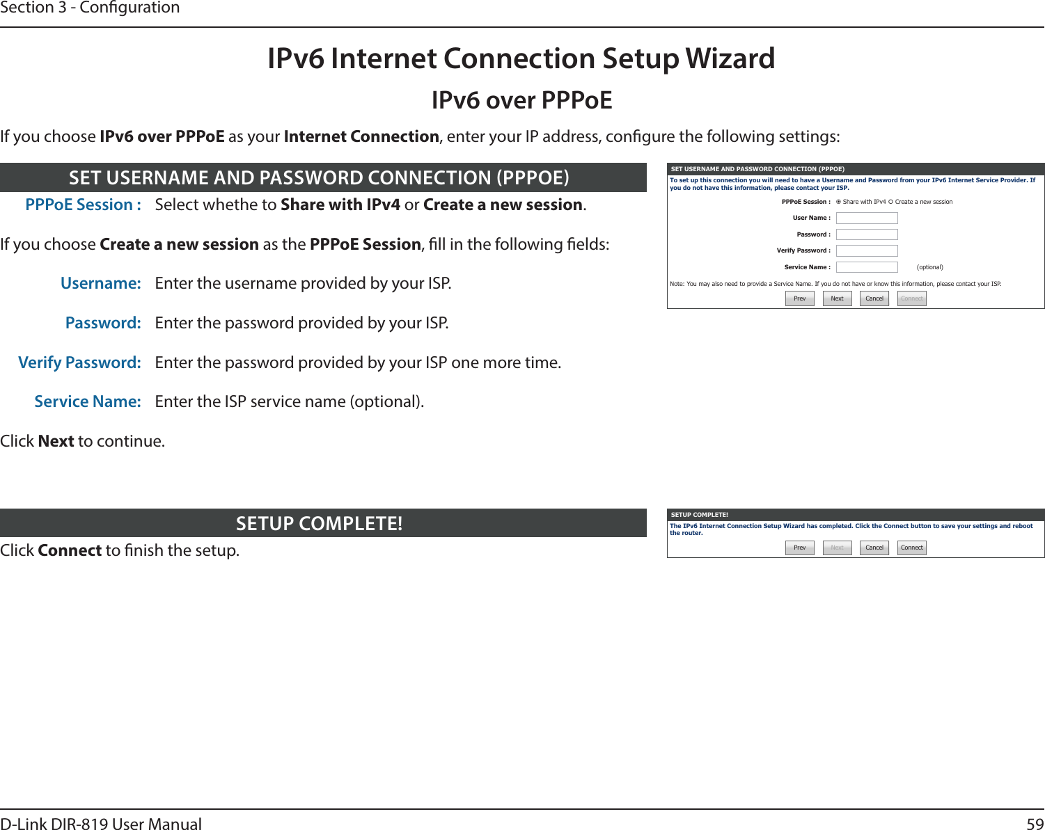59D-Link DIR-819 User ManualSection 3 - CongurationIf you choose IPv6 over PPPoE as your Internet Connection, enter your IP address, congure the following settings:IPv6 over PPPoEIPv6 Internet Connection Setup WizardClick Connect to nish the setup.SETUP COMPLETE! SETUP COMPLETE!The IPv6 Internet Connection Setup Wizard has completed. Click the Connect button to save your settings and reboot the router.Prev Next Cancel ConnectPPPoE Session : Select whethe to Share with IPv4 or Create a new session.If you choose Create a new session as the PPPoE Session, ll in the following elds:Username: Enter the username provided by your ISP.Password: Enter the password provided by your ISP.Verify Password: Enter the password provided by your ISP one more time.Service Name: Enter the ISP service name (optional).Click Next to continue.SET USERNAME AND PASSWORD CONNECTION PPPOE SET USERNAME AND PASSWORD CONNECTION (PPPOE)To set up this connection you will need to have a Username and Password from your IPv6 Internet Service Provider. If you do not have this information, please contact your ISP.PPPoE Session :  Share with IPv4  Create a new sessionUser Name :Password :Verify Password :Service Name : (optional)Note: You may also need to provide a Service Name. If you do not have or know this information, please contact your ISP.Prev Next Cancel Connect