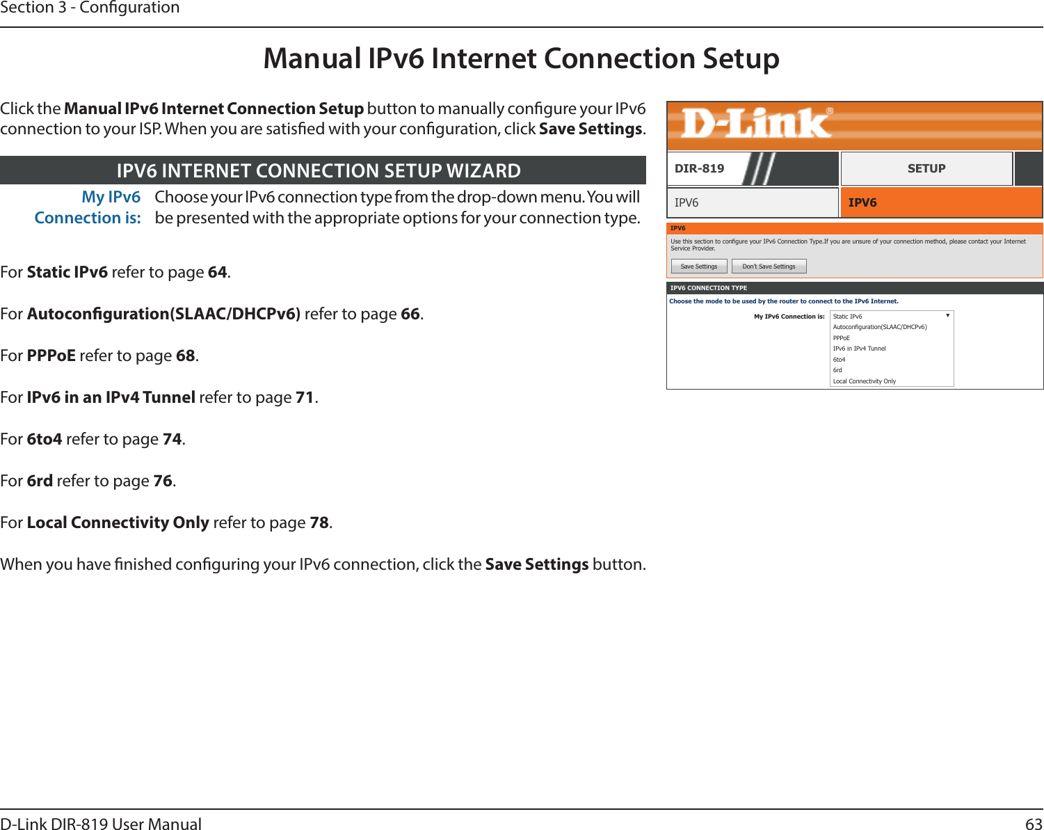 63D-Link DIR-819 User ManualSection 3 - CongurationManual IPv6 Internet Connection SetupIPV6 IPV6DIR-819 SETUPIPV6Use this section to congure your IPv6 Connection Type.If you are unsure of your connection method, please contact your Internet Service Provider.Save Settings Don’t Save SettingsIPV6 CONNECTION TYPEChoose the mode to be used by the router to connect to the IPv6 Internet.My IPv6 Connection is: Static IPv6 ▼Autoconguration(SLAAC/DHCPv6)PPPoEIPv6 in IPv4 Tunnel6to46rdLocal Connectivity OnlyMy IPv6 Connection is:Choose your IPv6 connection type from the drop-down menu. You will be presented with the appropriate options for your connection type.IPV6 INTERNET CONNECTION SETUP WIZARDFor Static IPv6 refer to page 64.For Autoconguration(SLAAC/DHCPv6) refer to page 66.For PPPoE refer to page 68.For IPv6 in an IPv4 Tunnel refer to page 71.For 6to4 refer to page 74.For 6rd refer to page 76.For Local Connectivity Only refer to page 78.When you have nished conguring your IPv6 connection, click the Save Settings button.Click the Manual IPv6 Internet Connection Setup button to manually congure your IPv6 connection to your ISP. When you are satised with your conguration, click Save Settings.