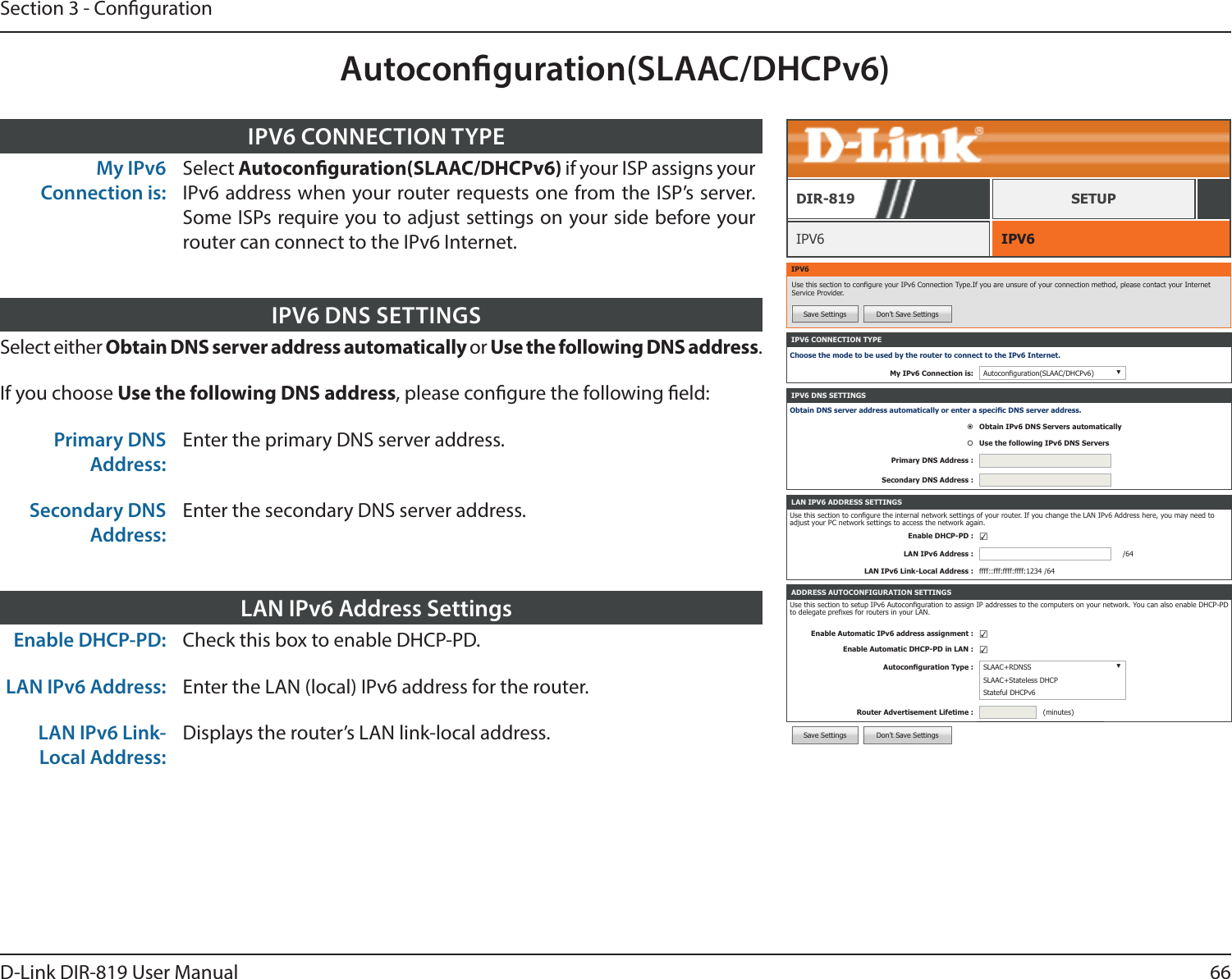 66D-Link DIR-819 User ManualSection 3 - CongurationAutoconguration(SLAAC/DHCPv6)IPV6 CONNECTION TYPEChoose the mode to be used by the router to connect to the IPv6 Internet.My IPv6 Connection is: Autoconguration(SLAAC/DHCPv6) ▼ADDRESS AUTOCONFIGURATION SETTINGSUse this section to setup IPv6 Autoconguration to assign IP addresses to the computers on your network. You can also enable DHCP-PD to delegate prexes for routers in your LAN.Enable Automatic IPv6 address assignment : ☑Enable Automatic DHCP-PD in LAN : ☑Autoconguration Type : SLAAC+RDNSS ▼SLAAC+Stateless DHCPStateful DHCPv6Router Advertisement Lifetime : (minutes)IPV6 DNS SETTINGSObtain DNS server address automatically or enter a specic DNS server address.Obtain IPv6 DNS Servers automaticallyUse the following IPv6 DNS ServersPrimary DNS Address :Secondary DNS Address :LAN IPV6 ADDRESS SETTINGSUse this section to congure the internal network settings of your router. If you change the LAN IPv6 Address here, you may need to adjust your PC network settings to access the network again.Enable DHCP-PD : ☑LAN IPv6 Address : /64LAN IPv6 Link-Local Address : ffff::fff:ffff:ffff:1234 /64IPV6 IPV6DIR-819 SETUPIPV6Use this section to congure your IPv6 Connection Type.If you are unsure of your connection method, please contact your Internet Service Provider.Save Settings Don’t Save SettingsSelect either Obtain DNS server address automatically or Use the following DNS address.If you choose Use the following DNS address, please congure the following eld:Primary DNS Address:Enter the primary DNS server address.Secondary DNS Address:Enter the secondary DNS server address.IPV6 DNS SETTINGSMy IPv6 Connection is:Select Autoconguration(SLAAC/DHCPv6) if your ISP assigns your IPv6 address when your router requests one from the ISP’s server. Some ISPs require you to adjust settings on your side before your router can connect to the IPv6 Internet.IPV6 CONNECTION TYPEEnable DHCP-PD: Check this box to enable DHCP-PD.LAN IPv6 Address: Enter the LAN (local) IPv6 address for the router.LAN IPv6 Link-Local Address:Displays the router’s LAN link-local address.LAN IPv6 Address SettingsSave Settings Don’t Save Settings