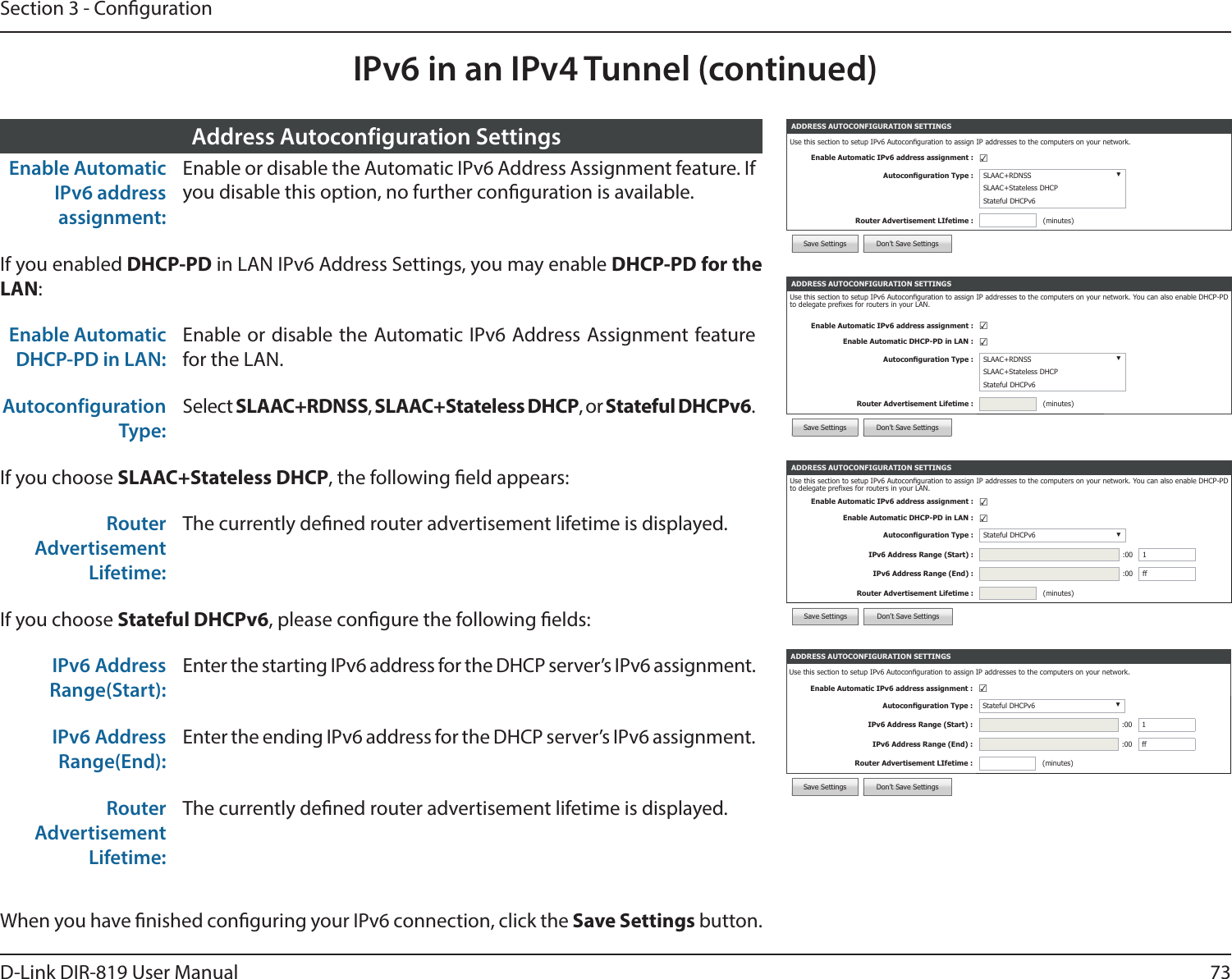 73D-Link DIR-819 User ManualSection 3 - CongurationIPv6 in an IPv4 Tunnel (continued)ADDRESS AUTOCONFIGURATION SETTINGSUse this section to setup IPv6 Autoconguration to assign IP addresses to the computers on your network. You can also enable DHCP-PD to delegate prexes for routers in your LAN.Enable Automatic IPv6 address assignment : ☑Enable Automatic DHCP-PD in LAN : ☑Autoconguration Type : Stateful DHCPv6 ▼IPv6 Address Range (Start) : :00 1IPv6 Address Range (End) : :00 ffRouter Advertisement Lifetime : (minutes)Save Settings Don’t Save SettingsEnable Automatic IPv6 address assignment:Enable or disable the Automatic IPv6 Address Assignment feature. If you disable this option, no further conguration is available.If you enabled DHCP-PD in LAN IPv6 Address Settings, you may enable DHCP-PD for the LAN:Enable Automatic DHCP-PD in LAN:Enable or disable the Automatic IPv6 Address Assignment feature for the LAN.Autoconfiguration Type:Select SLAAC+RDNSS, SLAAC+Stateless DHCP, or Stateful DHCPv6.If you choose SLAAC+Stateless DHCP, the following eld appears:Router Advertisement Lifetime:The currently dened router advertisement lifetime is displayed.If you choose Stateful DHCPv6, please congure the following elds:IPv6 Address Range(Start):Enter the starting IPv6 address for the DHCP server’s IPv6 assignment.IPv6 Address Range(End):Enter the ending IPv6 address for the DHCP server’s IPv6 assignment.Router Advertisement Lifetime:The currently dened router advertisement lifetime is displayed.Address Autoconfiguration SettingsADDRESS AUTOCONFIGURATION SETTINGSUse this section to setup IPv6 Autoconguration to assign IP addresses to the computers on your network. You can also enable DHCP-PD to delegate prexes for routers in your LAN.Enable Automatic IPv6 address assignment : ☑Enable Automatic DHCP-PD in LAN : ☑Autoconguration Type : SLAAC+RDNSS ▼SLAAC+Stateless DHCPStateful DHCPv6Router Advertisement Lifetime : (minutes)Save Settings Don’t Save SettingsWhen you have nished conguring your IPv6 connection, click the Save Settings button.ADDRESS AUTOCONFIGURATION SETTINGSUse this section to setup IPv6 Autoconguration to assign IP addresses to the computers on your network.Enable Automatic IPv6 address assignment : ☑Autoconguration Type : Stateful DHCPv6 ▼IPv6 Address Range (Start) : :00 1IPv6 Address Range (End) : :00 ffRouter Advertisement LIfetime : (minutes)Save Settings Don’t Save SettingsADDRESS AUTOCONFIGURATION SETTINGSUse this section to setup IPv6 Autoconguration to assign IP addresses to the computers on your network.Enable Automatic IPv6 address assignment : ☑Autoconguration Type : SLAAC+RDNSS ▼SLAAC+Stateless DHCPStateful DHCPv6Router Advertisement LIfetime : (minutes)Save Settings Don’t Save Settings