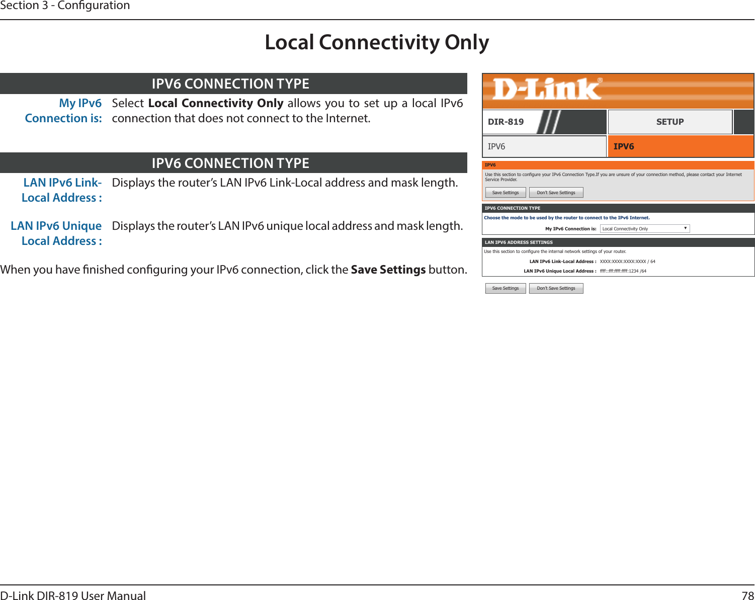 78D-Link DIR-819 User ManualSection 3 - CongurationLocal Connectivity OnlyIPV6 CONNECTION TYPEChoose the mode to be used by the router to connect to the IPv6 Internet.My IPv6 Connection is: Local Connectivity Only ▼IPV6 IPV6DIR-819 SETUPIPV6Use this section to congure your IPv6 Connection Type.If you are unsure of your connection method, please contact your Internet Service Provider.Save Settings Don’t Save SettingsLAN IPV6 ADDRESS SETTINGSUse this section to congure the internal network settings of your router.LAN IPv6 Link-Local Address : XXXX:XXXX:XXXX:XXXX / 64LAN IPv6 Unique Local Address : ffff::fff:ffff:ffff:1234 /64Save Settings Don’t Save SettingsMy IPv6 Connection is:Select  Local Connectivity Only allows you to set up a local IPv6 connection that does not connect to the Internet.IPV6 CONNECTION TYPELAN IPv6 Link-Local Address :Displays the router’s LAN IPv6 Link-Local address and mask length.LAN IPv6 Unique Local Address :Displays the router’s LAN IPv6 unique local address and mask length.When you have nished conguring your IPv6 connection, click the Save Settings button.IPV6 CONNECTION TYPE