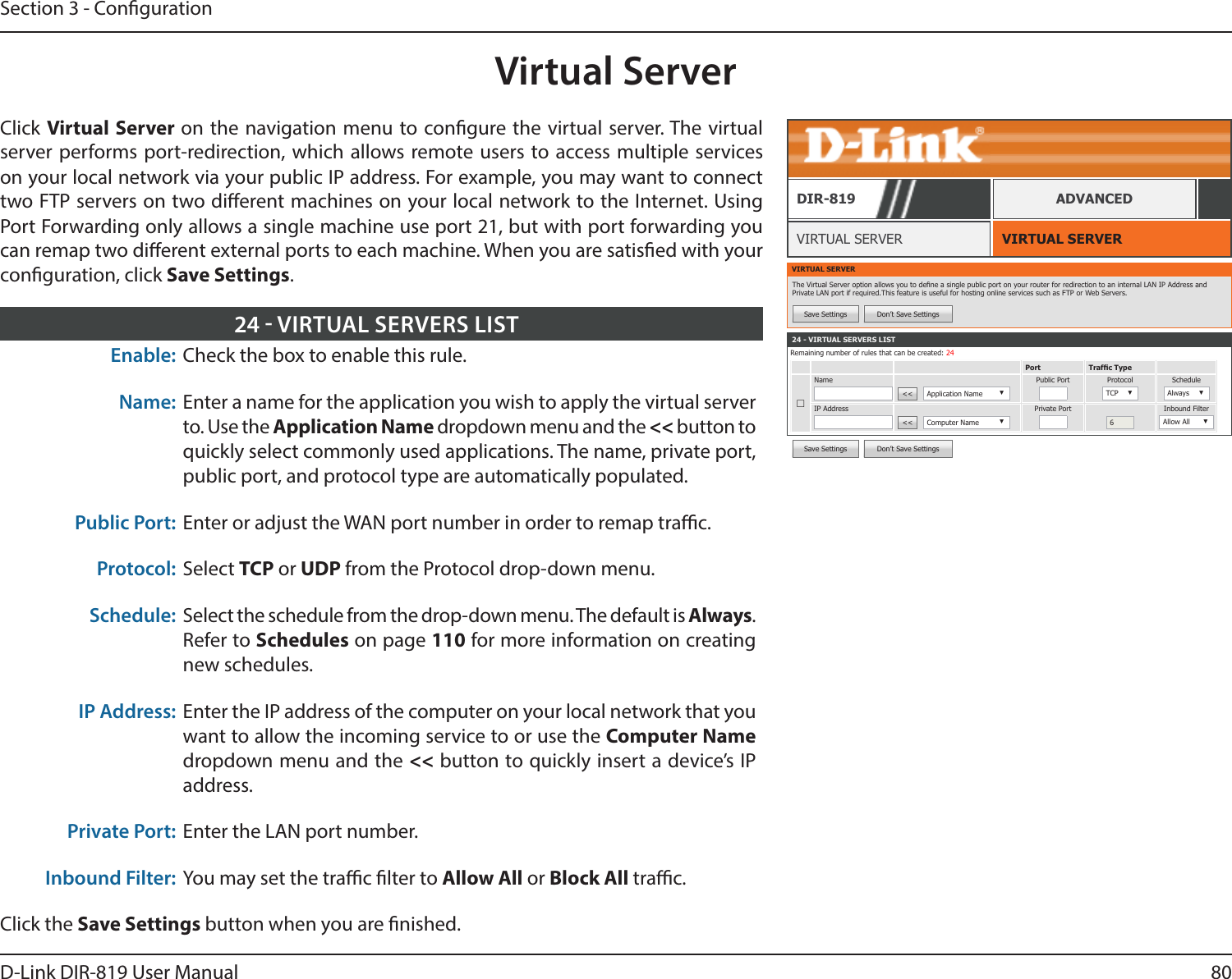 80D-Link DIR-819 User ManualSection 3 - CongurationVirtual ServerVIRTUAL SERVERVIRTUAL SERVERDIR-819 ADVANCEDEnable: Check the box to enable this rule.Name: Enter a name for the application you wish to apply the virtual server to. Use the Application Name dropdown menu and the &lt;&lt; button to quickly select commonly used applications. The name, private port, public port, and protocol type are automatically populated.Public Port: Enter or adjust the WAN port number in order to remap trac.Protocol: Select TCP or UDP from the Protocol drop-down menu.Schedule: Select the schedule from the drop-down menu. The default is Always. Refer to Schedules on page 110 for more information on creating new schedules.IP Address: Enter the IP address of the computer on your local network that you want to allow the incoming service to or use the Computer Name dropdown menu and the &lt;&lt; button to quickly insert a device’s IP address.Private Port: Enter the LAN port number.Inbound Filter: You may set the trac lter to Allow All or Block All trac.Click the Save Settings button when you are nished.24  VIRTUAL SERVERS LISTVIRTUAL SERVERThe Virtual Server option allows you to dene a single public port on your router for redirection to an internal LAN IP Address and Private LAN port if required.This feature is useful for hosting online services such as FTP or Web Servers.Save Settings Don’t Save Settings24 - VIRTUAL SERVERS LISTRemaining number of rules that can be created: 24Port Trafc Type☐Name&lt;&lt;  Application Name ▼Public Port Protocol TCP ▼ScheduleAlways ▼IP Address&lt;&lt;  Computer Name ▼Private Port6Inbound FilterAllow All ▼Save Settings Don’t Save SettingsClick Virtual Server on the navigation menu to congure the virtual server. The virtual server performs port-redirection, which allows remote users to access multiple services on your local network via your public IP address. For example, you may want to connect two FTP servers on two dierent machines on your local network to the Internet. Using Port Forwarding only allows a single machine use port 21, but with port forwarding you can remap two dierent external ports to each machine. When you are satised with your conguration, click Save Settings.