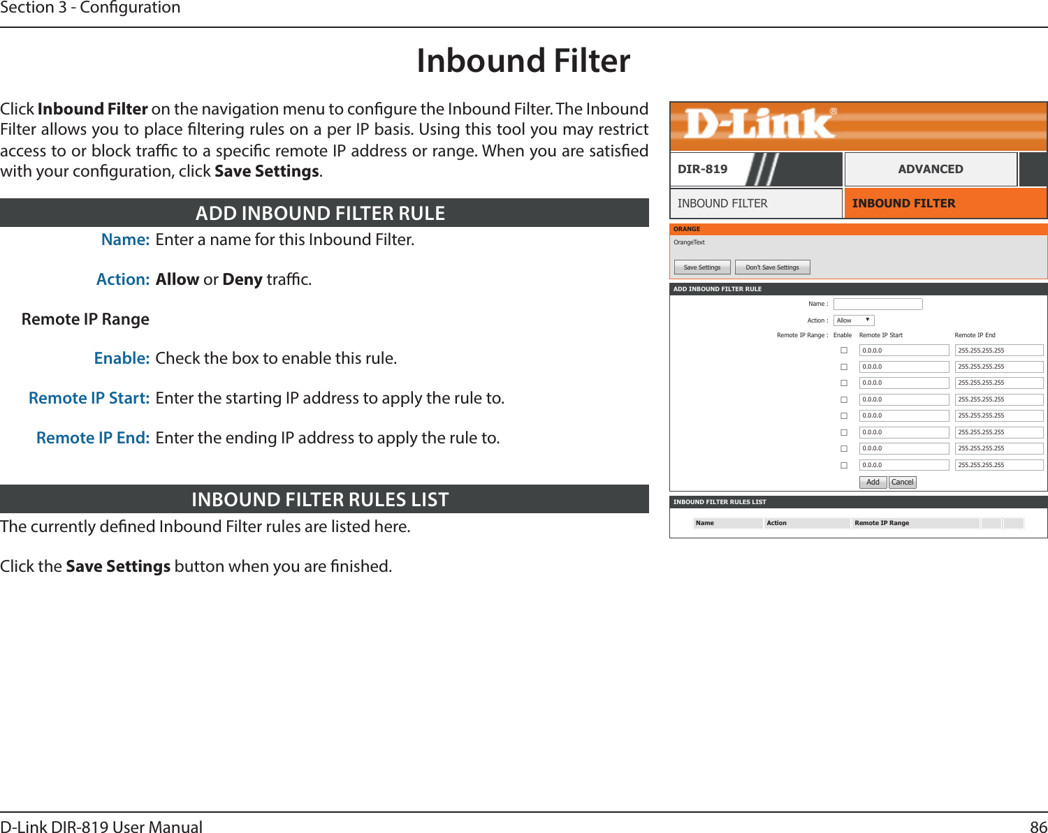 86D-Link DIR-819 User ManualSection 3 - CongurationInbound FilterINBOUND FILTERINBOUND FILTERDIR-819 ADVANCEDClick Inbound Filter on the navigation menu to congure the Inbound Filter. The Inbound Filter allows you to place ltering rules on a per IP basis. Using this tool you may restrict access to or block trac to a specic remote IP address or range. When you are satised with your conguration, click Save Settings.ORANGEOrangeTextSave Settings Don’t Save SettingsINBOUND FILTER RULES LISTName Action Remote IP RangeADD INBOUND FILTER RULEName :Action : Allow ▼Remote IP Range : Enable  Remote IP Start Remote IP End ☐0.0.0.0 255.255.255.255☐0.0.0.0 255.255.255.255☐0.0.0.0 255.255.255.255☐0.0.0.0 255.255.255.255☐0.0.0.0 255.255.255.255☐0.0.0.0 255.255.255.255☐0.0.0.0 255.255.255.255☐0.0.0.0 255.255.255.255Add  CancelThe currently dened Inbound Filter rules are listed here.Click the Save Settings button when you are nished.INBOUND FILTER RULES LISTName: Enter a name for this Inbound Filter.Action: Allow or Deny trac. Remote IP RangeEnable: Check the box to enable this rule.Remote IP Start: Enter the starting IP address to apply the rule to.Remote IP End: Enter the ending IP address to apply the rule to.ADD INBOUND FILTER RULE