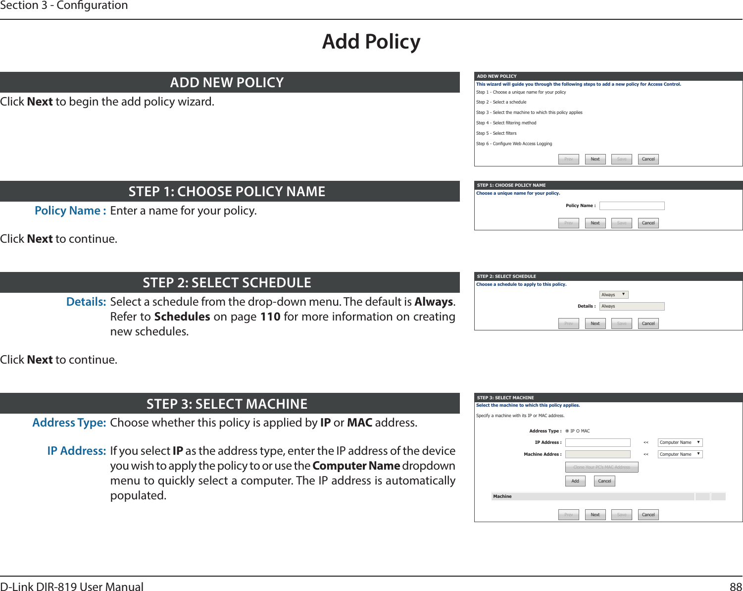88D-Link DIR-819 User ManualSection 3 - CongurationAdd PolicyADD NEW POLICYThis wizard will guide you through the following steps to add a new policy for Access Control.Step 1 - Choose a unique name for your policy Step 2 - Select a scheduleStep 3 - Select the machine to which this policy appliesStep 4 - Select ltering methodStep 5 - Select ltersStep 6 - Congure Web Access LoggingPrev Next Save CancelClick Next to begin the add policy wizard.ADD NEW POLICYSTEP 1: CHOOSE POLICY NAMEChoose a unique name for your policy.Policy Name :Prev Next Save CancelPolicy Name : Enter a name for your policy.Click Next to continue.STEP 1: CHOOSE POLICY NAMESTEP 2: SELECT SCHEDULEChoose a schedule to apply to this policy.Always ▼Details : AlwaysPrev Next Save CancelDetails: Select a schedule from the drop-down menu. The default is Always. Refer to Schedules on page 110 for more information on creating new schedules.Click Next to continue.STEP 2: SELECT SCHEDULESTEP 3: SELECT MACHINESelect the machine to which this policy applies. Specify a machine with its IP or MAC address.Address Type :  IP  MACIP Address : &lt;&lt; Computer Name ▼Machine Addres : &lt;&lt; Computer Name ▼Clone Your PC’s MAC AddressAdd CancelMachinePrev Next Save CancelAddress Type: Choose whether this policy is applied by IP or MAC address.IP Address: If you select IP as the address type, enter the IP address of the device you wish to apply the policy to or use the Computer Name dropdown menu to quickly select a computer. The IP address is automatically populated.STEP 3: SELECT MACHINE