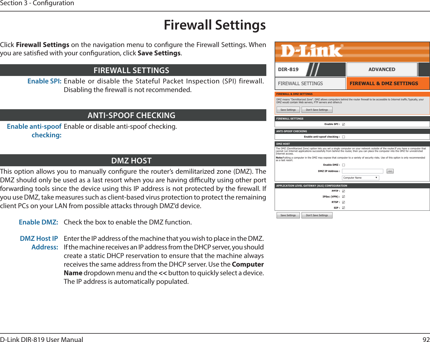 92D-Link DIR-819 User ManualSection 3 - CongurationSave Settings Don’t Save SettingsFirewall SettingsFIREWALL &amp; DMZ SETTINGSFIREWALL SETTINGSDIR-819 ADVANCEDEnable SPI: Enable or disable the Stateful Packet Inspection (SPI) firewall. Disabling the rewall is not recommended.FIREWALL SETTINGSFIREWALL &amp; DMZ SETTINGSDMZ means &quot;Demilitarized Zone&quot;. DMZ allows computers behind the router rewall to be accessible to Internet trafc.Typically, your DMZ would contain Web servers, FTP servers and others.bSave Settings Don’t Save SettingsFIREWALL SETTINGSEnable SPI : ☑APPLICATION LEVEL GATEWAY (ALG) CONFIGURATIONPPTP : ☑IPSec (VPN) : ☑RTSP : ☑SIP : ☑ANTI-SPOOF CHECKINGEnable anti-spoof checking : ☐DMZ HOSTThe DMZ (Demilitarized Zone) option lets you set a single computer on your network outside of the router.If you have a computer that cannot run Internet applications successfully from behind the router, then you can place the computer into the DMZ for unrestricted Internet access.Note:Putting a computer in the DMZ may expose that computer to a variety of security risks. Use of this option is only recommended as a last resort.Enable DMZ : ☐DMZ IP Address : &lt;&lt;Computer Name ▼Enable anti-spoof checking:Enable or disable anti-spoof checking.ANTISPOOF CHECKINGThis option allows you to manually congure the router’s demilitarized zone (DMZ). The DMZ should only be used as a last resort when you are having diculty using other port forwarding tools since the device using this IP address is not protected by the rewall. If you use DMZ, take measures such as client-based virus protection to protect the remaining client PCs on your LAN from possible attacks through DMZ’d device. Enable DMZ: Check the box to enable the DMZ function.DMZ Host IP Address:Enter the IP address of the machine that you wish to place in the DMZ. If the machine receives an IP address from the DHCP server, you should create a static DHCP reservation to ensure that the machine always receives the same address from the DHCP server. Use the Computer Name dropdown menu and the &lt;&lt; button to quickly select a device. The IP address is automatically populated.DMZ HOSTClick Firewall Settings on the navigation menu to congure the Firewall Settings. When you are satised with your conguration, click Save Settings.