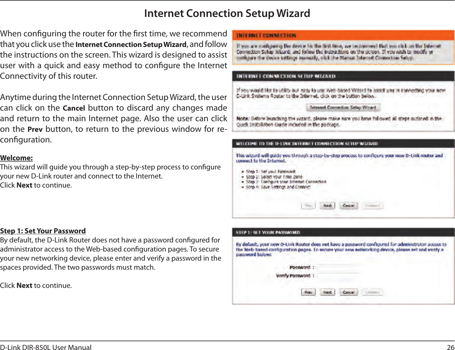 26D-Link DIR-850L User ManualInternet Connection Setup WizardWhen conguring the router for the rst time, we recommend that you click use the Internet Connection Setup Wizard, and follow the instructions on the screen. This wizard is designed to assist user with a quick and easy method to congure the Internet Connectivity of this router.Anytime during the Internet Connection Setup Wizard, the user can click on  the Cancel button to discard any changes  made and return to the main Internet page. Also the user can click on the Prev button, to return to the previous window for re-conguration.Welcome:This wizard will guide you through a step-by-step process to congure your new D-Link router and connect to the Internet. Click Next to continue.Step 1: Set Your PasswordBy default, the D-Link Router does not have a password congured for administrator access to the Web-based conguration pages. To secure your new networking device, please enter and verify a password in the spaces provided. The two passwords must match.Click Next to continue.