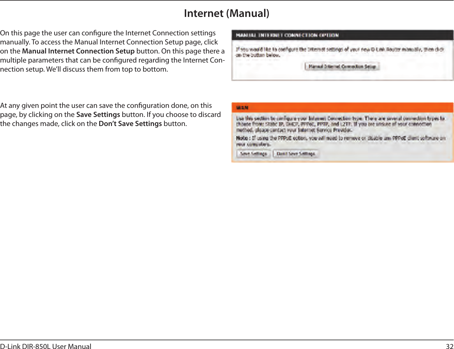 32D-Link DIR-850L User ManualInternet (Manual)On this page the user can congure the Internet Connection settings manually. To access the Manual Internet Connection Setup page, click on the Manual Internet Connection Setup button. On this page there a multiple parameters that can be congured regarding the Internet Con-nection setup. We’ll discuss them from top to bottom.At any given point the user can save the conguration done, on this page, by clicking on the Save Settings button. If you choose to discard the changes made, click on the Don’t Save Settings button.