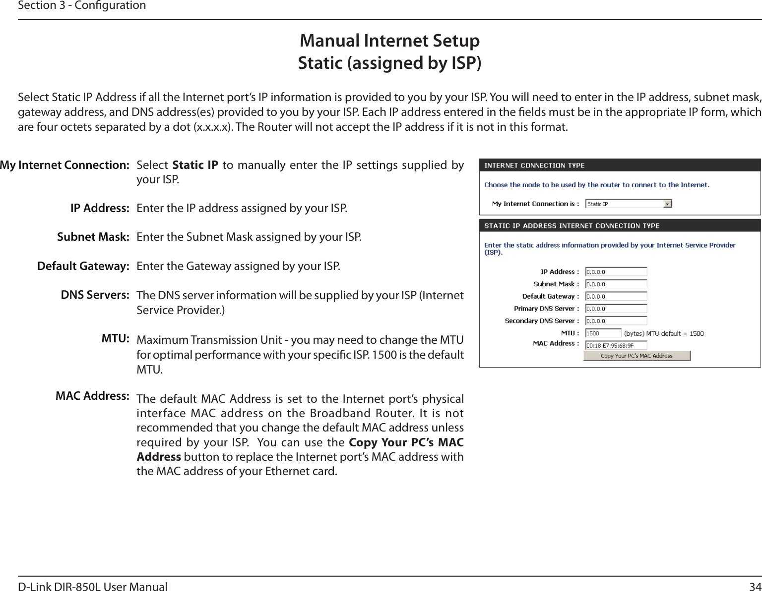 34D-Link DIR-850L User ManualSection 3 - CongurationSelect  Static IP to manually enter the IP  settings supplied  by your ISP.Enter the IP address assigned by your ISP.Enter the Subnet Mask assigned by your ISP.Enter the Gateway assigned by your ISP.The DNS server information will be supplied by your ISP (Internet Service Provider.)Maximum Transmission Unit - you may need to change the MTU for optimal performance with your specic ISP. 1500 is the default MTU.The default MAC Address is set to the Internet port’s  physical interface  MAC address on the Broadband Router. It  is not recommended that you change the default MAC address unless required by your ISP.  You can  use the Copy Your  PC’s  MAC Address button to replace the Internet port’s MAC address with the MAC address of your Ethernet card.My Internet Connection:IP Address:Subnet Mask:Default Gateway:DNS Servers:MTU:MAC Address:Manual Internet SetupStatic (assigned by ISP)Select Static IP Address if all the Internet port’s IP information is provided to you by your ISP. You will need to enter in the IP address, subnet mask, gateway address, and DNS address(es) provided to you by your ISP. Each IP address entered in the elds must be in the appropriate IP form, which are four octets separated by a dot (x.x.x.x). The Router will not accept the IP address if it is not in this format.