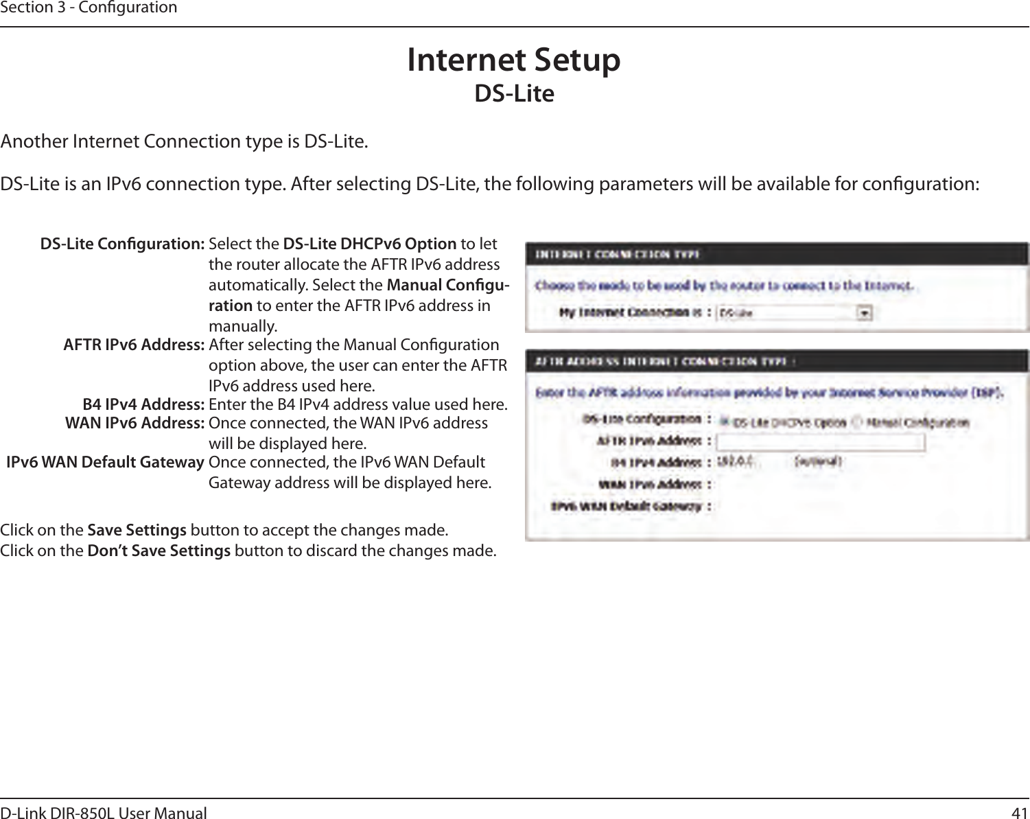 41D-Link DIR-850L User ManualSection 3 - CongurationInternet SetupDS-LiteAnother Internet Connection type is DS-Lite.DS-Lite is an IPv6 connection type. After selecting DS-Lite, the following parameters will be available for conguration:DS-Lite Conguration: Select the DS-Lite DHCPv6 Option to let the router allocate the AFTR IPv6 address automatically. Select the Manual Congu-ration to enter the AFTR IPv6 address in manually.AFTR IPv6 Address: After selecting the Manual Conguration option above, the user can enter the AFTR IPv6 address used here.B4 IPv4 Address: Enter the B4 IPv4 address value used here.WAN IPv6 Address: Once connected, the WAN IPv6 address will be displayed here.IPv6 WAN Default Gateway Once connected, the IPv6 WAN Default Gateway address will be displayed here.Click on the Save Settings button to accept the changes made.Click on the Don’t Save Settings button to discard the changes made.