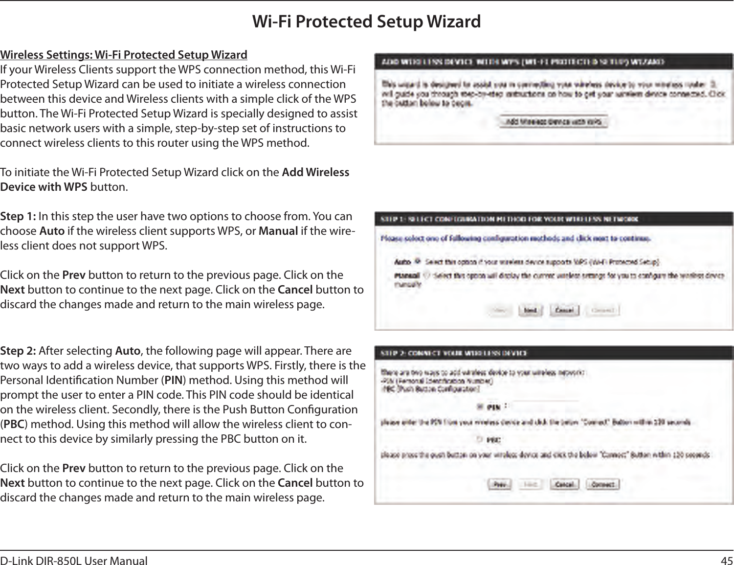 45D-Link DIR-850L User ManualWireless Settings: Wi-Fi Protected Setup WizardIf your Wireless Clients support the WPS connection method, this Wi-Fi Protected Setup Wizard can be used to initiate a wireless connection between this device and Wireless clients with a simple click of the WPS button. The Wi-Fi Protected Setup Wizard is specially designed to assist basic network users with a simple, step-by-step set of instructions to connect wireless clients to this router using the WPS method.To initiate the Wi-Fi Protected Setup Wizard click on the Add Wireless Device with WPS button.Step 1: In this step the user have two options to choose from. You can choose Auto if the wireless client supports WPS, or Manual if the wire-less client does not support WPS.Click on the Prev button to return to the previous page. Click on the Next button to continue to the next page. Click on the Cancel button to discard the changes made and return to the main wireless page.Step 2: After selecting Auto, the following page will appear. There are two ways to add a wireless device, that supports WPS. Firstly, there is the Personal Identication Number (PIN) method. Using this method will prompt the user to enter a PIN code. This PIN code should be identical on the wireless client. Secondly, there is the Push Button Conguration (PBC) method. Using this method will allow the wireless client to con-nect to this device by similarly pressing the PBC button on it.Click on the Prev button to return to the previous page. Click on the Next button to continue to the next page. Click on the Cancel button to discard the changes made and return to the main wireless page.Wi-Fi Protected Setup Wizard