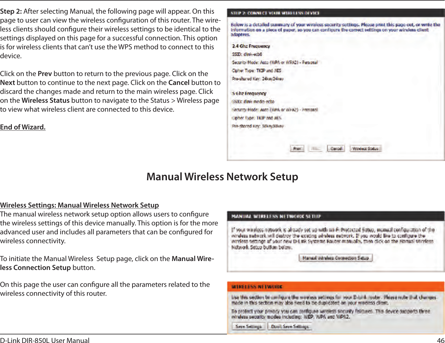 46D-Link DIR-850L User ManualStep 2: After selecting Manual, the following page will appear. On this page to user can view the wireless conguration of this router. The wire-less clients should congure their wireless settings to be identical to the settings displayed on this page for a successful connection. This option is for wireless clients that can’t use the WPS method to connect to this device.Click on the Prev button to return to the previous page. Click on the Next button to continue to the next page. Click on the Cancel button to discard the changes made and return to the main wireless page. Click on the Wireless Status button to navigate to the Status &gt; Wireless page to view what wireless client are connected to this device.End of Wizard.Wireless Settings: Manual Wireless Network SetupThe manual wireless network setup option allows users to congure the wireless settings of this device manually. This option is for the more advanced user and includes all parameters that can be congured for wireless connectivity.To initiate the Manual Wireless  Setup page, click on the Manual Wire-less Connection Setup button.On this page the user can congure all the parameters related to the wireless connectivity of this router.Manual Wireless Network Setup