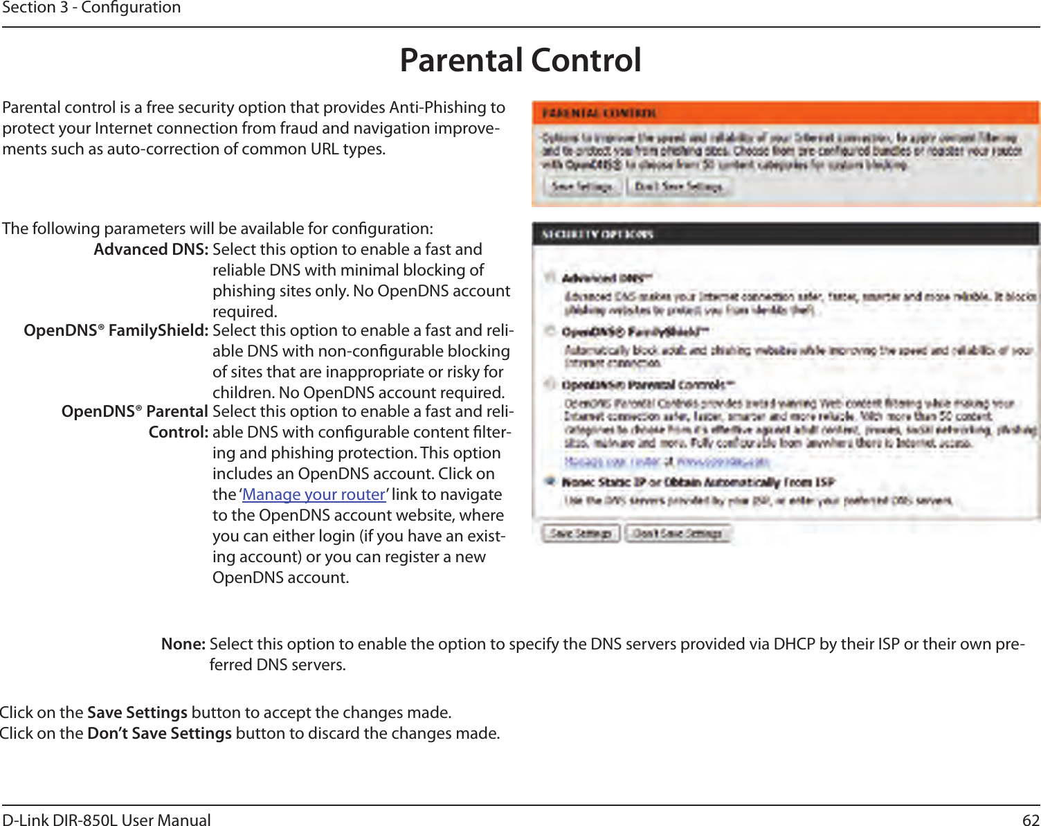 62D-Link DIR-850L User ManualSection 3 - CongurationParental ControlParental control is a free security option that provides Anti-Phishing to protect your Internet connection from fraud and navigation improve-ments such as auto-correction of common URL types.The following parameters will be available for conguration:Advanced DNS: Select this option to enable a fast and reliable DNS with minimal blocking of phishing sites only. No OpenDNS account required.OpenDNS® FamilyShield: Select this option to enable a fast and reli-able DNS with non-congurable blocking of sites that are inappropriate or risky for children. No OpenDNS account required.OpenDNS® Parental Control:Select this option to enable a fast and reli-able DNS with congurable content lter-ing and phishing protection. This option includes an OpenDNS account. Click on the ‘Manage your router’ link to navigate to the OpenDNS account website, where you can either login (if you have an exist-ing account) or you can register a new OpenDNS account. None: Select this option to enable the option to specify the DNS servers provided via DHCP by their ISP or their own pre-ferred DNS servers.Click on the Save Settings button to accept the changes made.Click on the Don’t Save Settings button to discard the changes made.