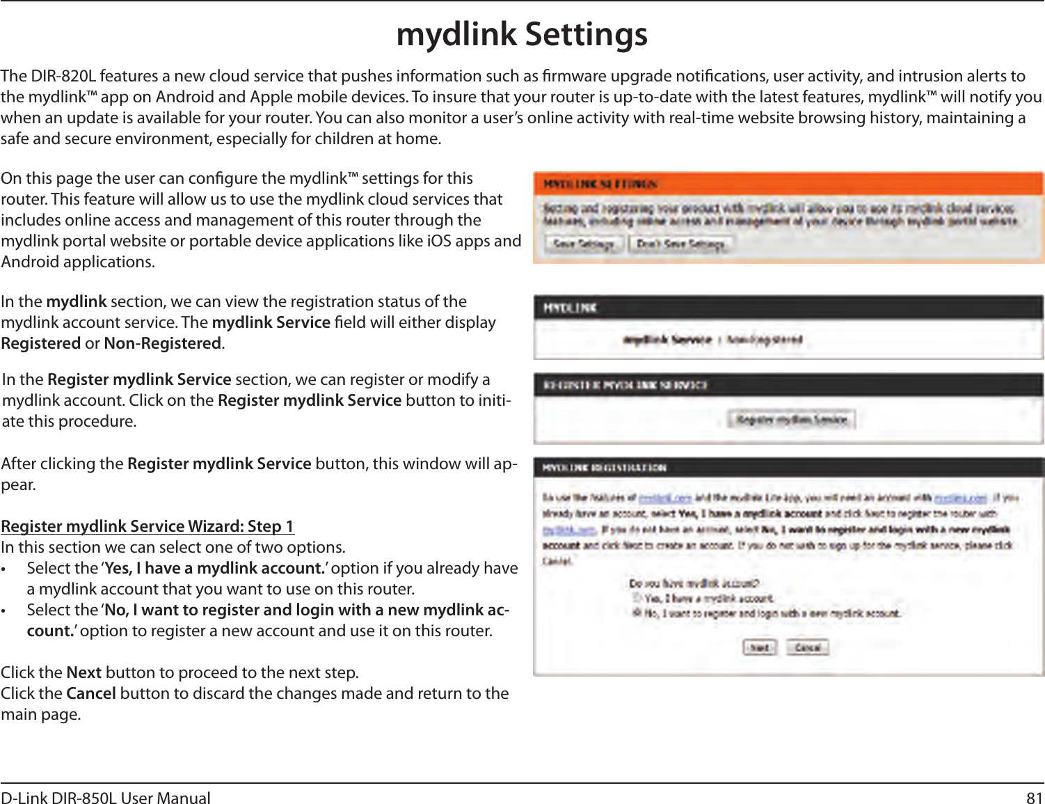 81D-Link DIR-850L User Manualmydlink SettingsOn this page the user can congure the mydlink™ settings for this router. This feature will allow us to use the mydlink cloud services that includes online access and management of this router through the mydlink portal website or portable device applications like iOS apps and Android applications.In the mydlink section, we can view the registration status of the mydlink account service. The mydlink Service eld will either display Registered or Non-Registered.In the Register mydlink Service section, we can register or modify a mydlink account. Click on the Register mydlink Service button to initi-ate this procedure.After clicking the Register mydlink Service button, this window will ap-pear.Register mydlink Service Wizard: Step 1In this section we can select one of two options.•  Select the ‘Yes, I have a mydlink account.’ option if you already have a mydlink account that you want to use on this router. •  Select the ‘No, I want to register and login with a new mydlink ac-count.’ option to register a new account and use it on this router.Click the Next button to proceed to the next step. Click the Cancel button to discard the changes made and return to the main page.The DIR-820L features a new cloud service that pushes information such as rmware upgrade notications, user activity, and intrusion alerts to the mydlink™ app on Android and Apple mobile devices. To insure that your router is up-to-date with the latest features, mydlink™ will notify you when an update is available for your router. You can also monitor a user’s online activity with real-time website browsing history, maintaining a safe and secure environment, especially for children at home.