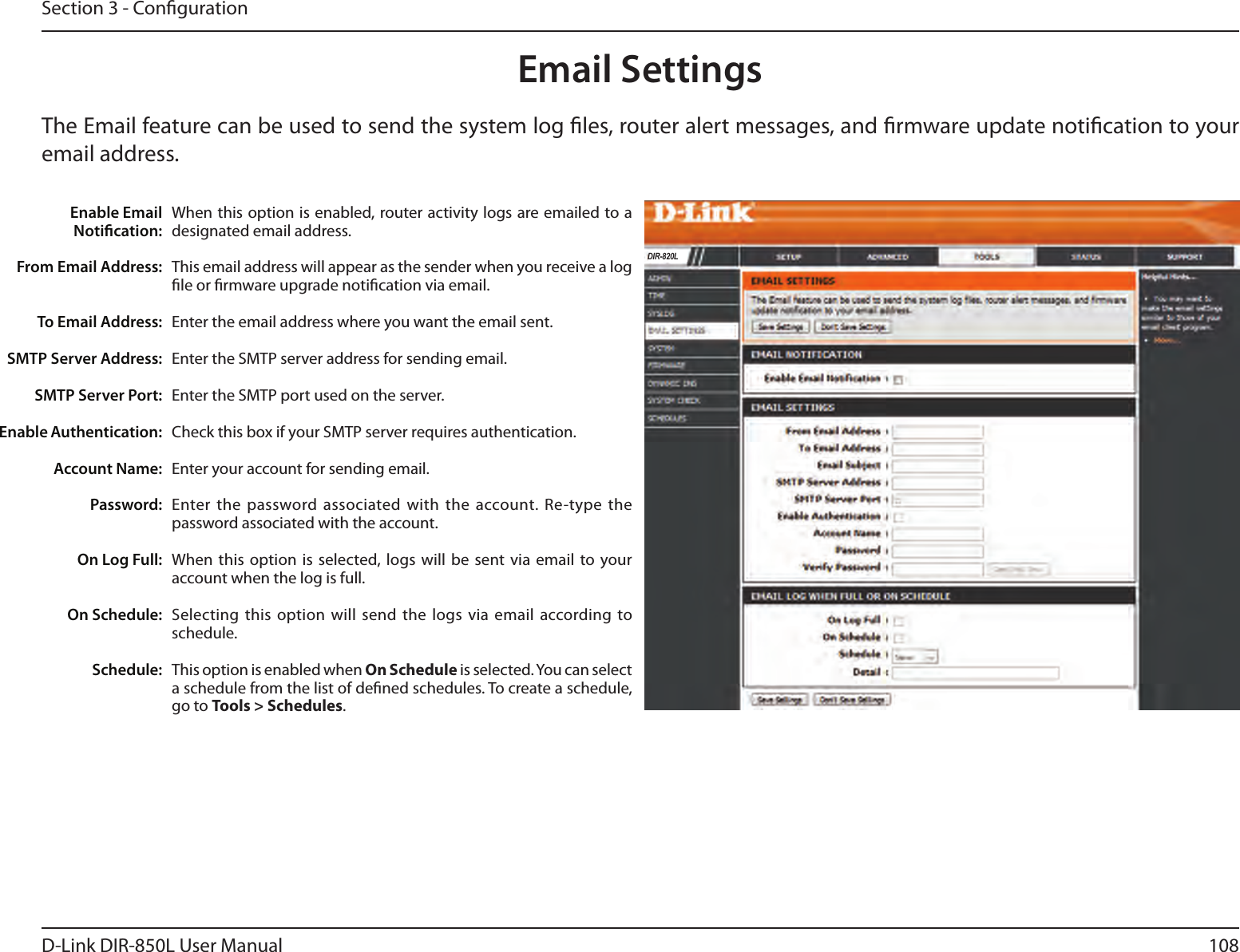 108D-Link DIR-850L User ManualSection 3 - CongurationEmail SettingsThe Email feature can be used to send the system log les, router alert messages, and rmware update notication to your email address. Enable Email Notication: From Email Address:To Email Address:SMTP Server Address:SMTP Server Port:Enable Authentication:Account Name:Password:On Log Full:On Schedule:Schedule:When this option is enabled, router activity logs are emailed to a designated email address.This email address will appear as the sender when you receive a log le or rmware upgrade notication via email.Enter the email address where you want the email sent. Enter the SMTP server address for sending email. Enter the SMTP port used on the server.Check this box if your SMTP server requires authentication. Enter your account for sending email.Enter the  password associated with the account. Re-type the password associated with the account.When this option  is selected, logs will  be sent via email  to your account when the log is full.Selecting  this option will send  the  logs via email according to schedule.This option is enabled when On Schedule is selected. You can select a schedule from the list of dened schedules. To create a schedule, go to Tools &gt; Schedules.DIR-820L