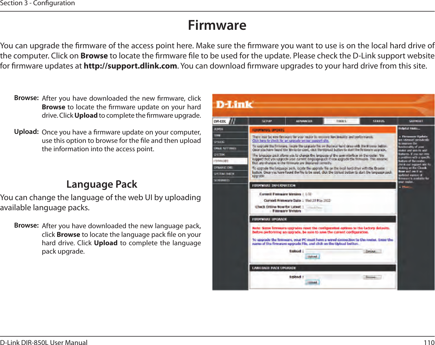 110D-Link DIR-850L User ManualSection 3 - CongurationFirmwareBrowse:Upload:After you have downloaded the new rmware, click Browse to locate the rmware update on your hard drive. Click Upload to complete the rmware upgrade.Once you have a rmware update on your computer, use this option to browse for the le and then upload the information into the access point. You can upgrade the rmware of the access point here. Make sure the rmware you want to use is on the local hard drive of the computer. Click on Browse to locate the rmware le to be used for the update. Please check the D-Link support website for rmware updates at http://support.dlink.com. You can download rmware upgrades to your hard drive from this site.After you have downloaded the new language pack, click Browse to locate the language pack le on your hard drive. Click Upload  to complete the language pack upgrade.Language PackYou can change the language of the web UI by uploading available language packs.Browse:DIR-820L