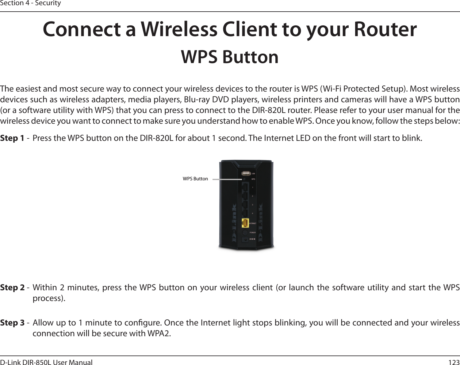 123D-Link DIR-850L User ManualSection 4 - SecurityConnect a Wireless Client to your RouterWPS ButtonStep 2 -  Within 2 minutes, press the WPS button on your wireless client (or launch the software utility and start the WPS process).The easiest and most secure way to connect your wireless devices to the router is WPS (Wi-Fi Protected Setup). Most wireless devices such as wireless adapters, media players, Blu-ray DVD players, wireless printers and cameras will have a WPS button (or a software utility with WPS) that you can press to connect to the DIR-820L router. Please refer to your user manual for the wireless device you want to connect to make sure you understand how to enable WPS. Once you know, follow the steps below:Step 1 -  Press the WPS button on the DIR-820L for about 1 second. The Internet LED on the front will start to blink.Step 3 -  Allow up to 1 minute to congure. Once the Internet light stops blinking, you will be connected and your wireless connection will be secure with WPA2.WPS Button