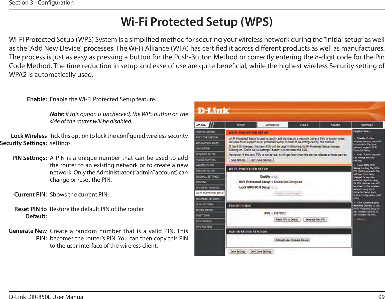 99D-Link DIR-850L User ManualSection 3 - CongurationWi-Fi Protected Setup (WPS)Enable the Wi-Fi Protected Setup feature. Note: if this option is unchecked, the WPS button on the side of the router will be disabled.Tick this option to lock the congured wireless security settings.A PIN is  a unique number  that can be  used to add the router to an existing network or to create a new network. Only the Administrator (“admin” account) can change or reset the PIN. Shows the current PIN. Restore the default PIN of the router. Create a random  number that is a valid PIN. This becomes the router’s PIN. You can then copy this PIN to the user interface of the wireless client.Enable:Lock Wireless Security Settings:PIN Settings:Current PIN:Reset PIN to Default:Generate New PIN:Wi-Fi Protected Setup (WPS) System is a simplied method for securing your wireless network during the “Initial setup” as well as the “Add New Device” processes. The Wi-Fi Alliance (WFA) has certied it across dierent products as well as manufactures. The process is just as easy as pressing a button for the Push-Button Method or correctly entering the 8-digit code for the Pin Code Method. The time reduction in setup and ease of use are quite benecial, while the highest wireless Security setting of WPA2 is automatically used.DIR-820L