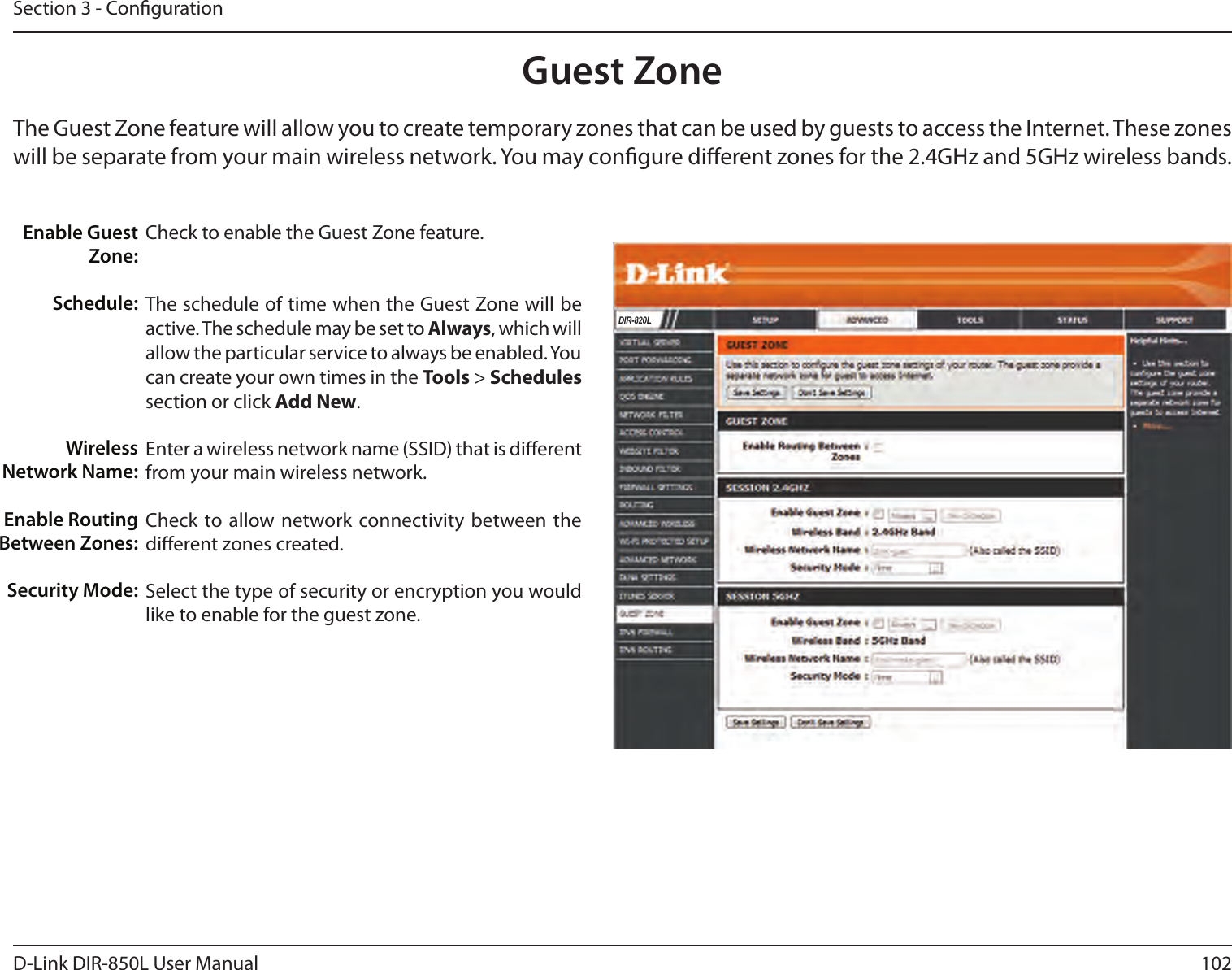 102D-Link DIR-850L User ManualSection 3 - CongurationGuest ZoneCheck to enable the Guest Zone feature. The schedule of time when the Guest Zone will be active. The schedule may be set to Always, which will allow the particular service to always be enabled. You can create your own times in the Tools &gt; Schedules section or click Add New.Enter a wireless network name (SSID) that is dierent from your main wireless network.Check to allow network connectivity  between the dierent zones created. Select the type of security or encryption you would like to enable for the guest zone.  Enable Guest Zone:Schedule:Wireless Network Name:Enable Routing Between Zones:Security Mode:The Guest Zone feature will allow you to create temporary zones that can be used by guests to access the Internet. These zones will be separate from your main wireless network. You may congure dierent zones for the 2.4GHz and 5GHz wireless bands.DIR-820L