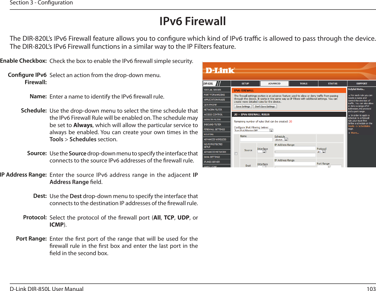 103D-Link DIR-850L User ManualSection 3 - CongurationIPv6 FirewallThe DIR-820L’s IPv6 Firewall feature allows you to congure which kind of IPv6 trac is allowed to pass through the device. The DIR-820L’s IPv6 Firewall functions in a similar way to the IP Filters feature.Check the box to enable the IPv6 rewall simple security.Select an action from the drop-down menu.Enter a name to identify the IPv6 rewall rule.Use the drop-down menu to select the time schedule that the IPv6 Firewall Rule will be enabled on. The schedule may be set to Always, which will allow the particular service to always be enabled. You can create your own times in the Tools &gt; Schedules section. Use the Source drop-down menu to specify the interface that connects to the source IPv6 addresses of the rewall rule. Enter the source IPv6 address range  in the adjacent IP Address Range eld.Use the Dest drop-down menu to specify the interface that connects to the destination IP addresses of the rewall rule. Select  the protocol of the rewall port (All, TCP, UDP, or ICMP).Enter the rst port  of the range  that will be used  for the rewall rule in the rst box and enter the last port in  the eld in the second box.Enable Checkbox:Congure IPv6 Firewall:Name:Schedule:Source:IP Address Range:Dest:   Protocol:Port Range:DIR-820L