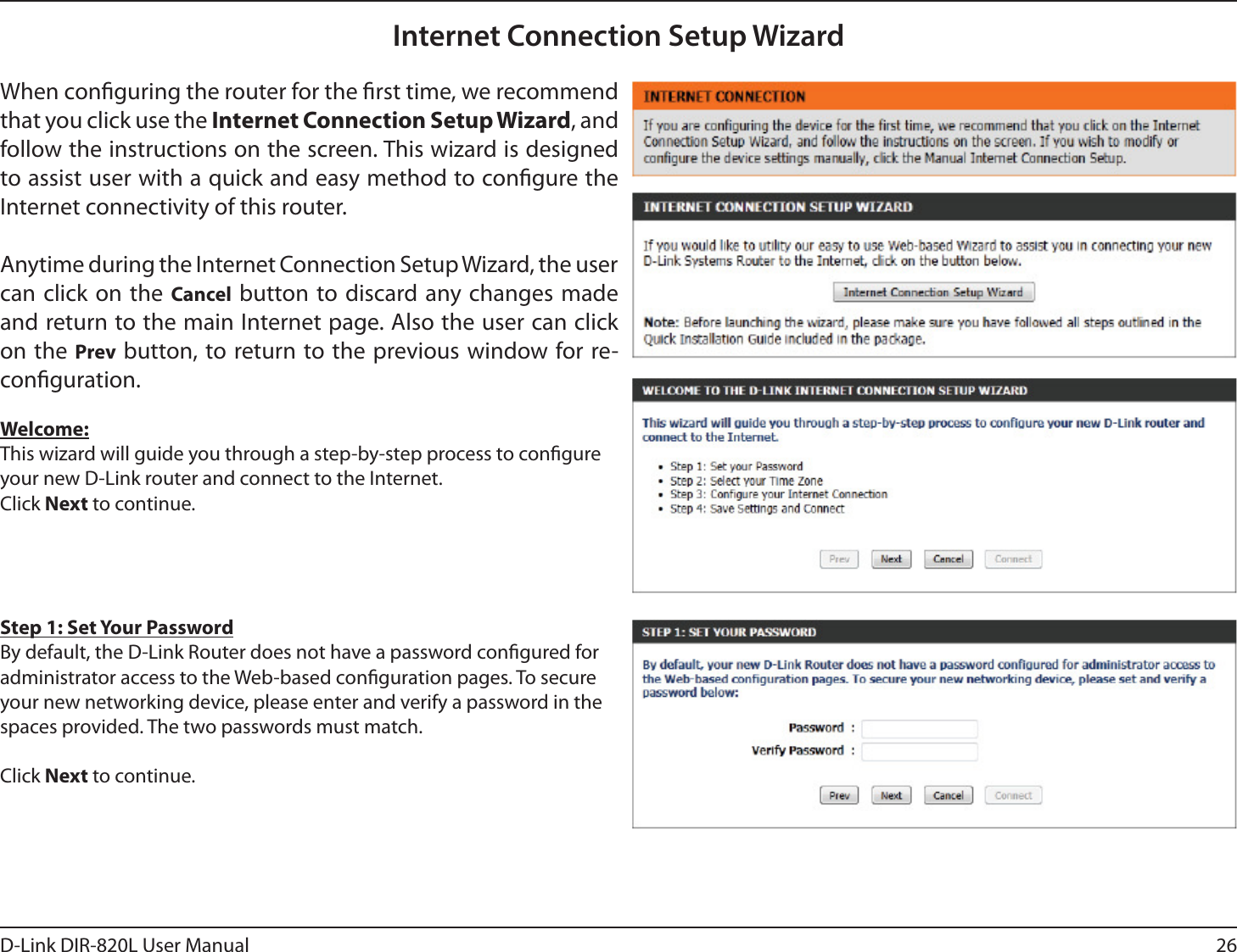 26D-Link DIR-820L User ManualInternet Connection Setup WizardWhen conguring the router for the rst time, we recommend that you click use the Internet Connection Setup Wizard, and follow the instructions on the screen. This wizard is designed to assist user with a quick and easy method to congure the Internet connectivity of this router.Anytime during the Internet Connection Setup Wizard, the user can click on the Cancel button to discard any changes made and return to the main Internet page. Also the user can click on the Prev button, to return to the previous window for re-conguration.Welcome:This wizard will guide you through a step-by-step process to congure your new D-Link router and connect to the Internet. Click Next to continue.Step 1: Set Your PasswordBy default, the D-Link Router does not have a password congured for administrator access to the Web-based conguration pages. To secure your new networking device, please enter and verify a password in the spaces provided. The two passwords must match.Click Next to continue.