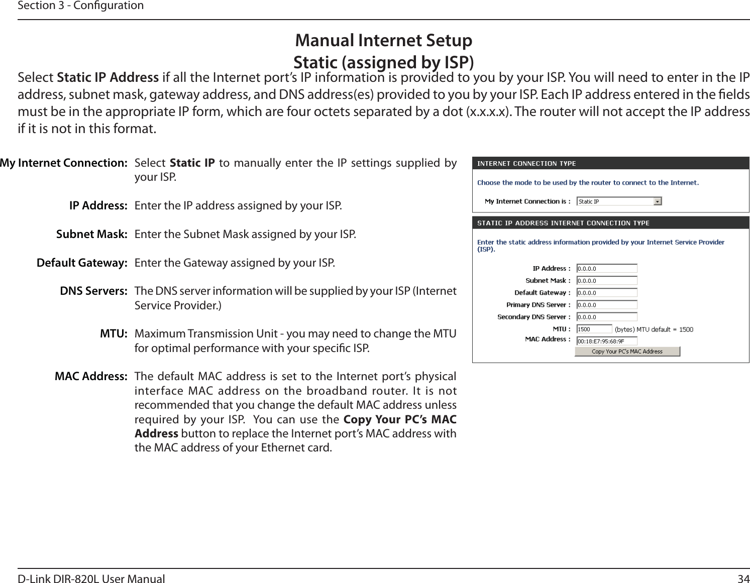 34D-Link DIR-820L User ManualSection 3 - CongurationSelect  Static IP to manually enter the IP settings supplied by your ISP.Enter the IP address assigned by your ISP.Enter the Subnet Mask assigned by your ISP.Enter the Gateway assigned by your ISP.The DNS server information will be supplied by your ISP (Internet Service Provider.)Maximum Transmission Unit - you may need to change the MTU for optimal performance with your specic ISP. The default MAC address is set to the Internet port’s physical interface MAC address on the broadband router. It is not recommended that you change the default MAC address unless required by your ISP.  You can use the Copy Your PC’s MAC Address button to replace the Internet port’s MAC address with the MAC address of your Ethernet card.My Internet Connection:IP Address:Subnet Mask:Default Gateway:DNS Servers:MTU:MAC Address:Manual Internet SetupStatic (assigned by ISP)Select Static IP Address if all the Internet port’s IP information is provided to you by your ISP. You will need to enter in the IP address, subnet mask, gateway address, and DNS address(es) provided to you by your ISP. Each IP address entered in the elds must be in the appropriate IP form, which are four octets separated by a dot (x.x.x.x). The router will not accept the IP address if it is not in this format.