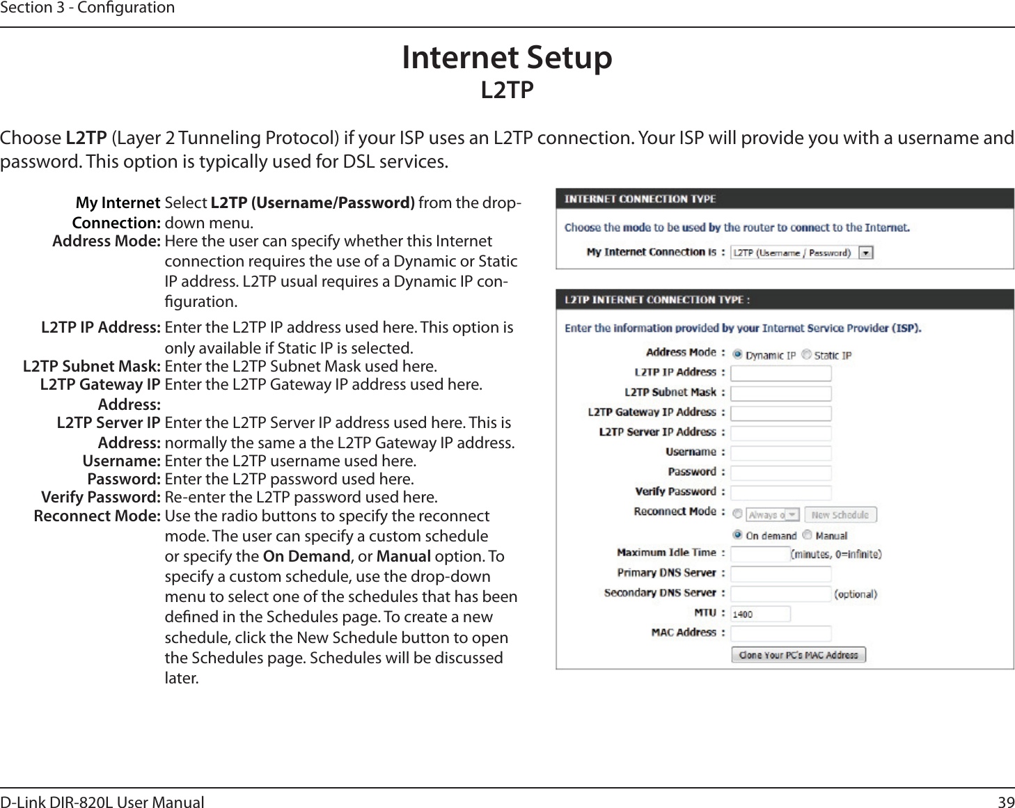 39D-Link DIR-820L User ManualSection 3 - CongurationInternet SetupL2TPChoose L2TP (Layer 2 Tunneling Protocol) if your ISP uses an L2TP connection. Your ISP will provide you with a username and password. This option is typically used for DSL services. My Internet Connection:Select L2TP (Username/Password) from the drop-down menu.Address Mode: Here the user can specify whether this Internet connection requires the use of a Dynamic or Static IP address. L2TP usual requires a Dynamic IP con-guration.L2TP IP Address: Enter the L2TP IP address used here. This option is only available if Static IP is selected.L2TP Subnet Mask: Enter the L2TP Subnet Mask used here.L2TP Gateway IP Address:Enter the L2TP Gateway IP address used here.L2TP Server IP Address:Enter the L2TP Server IP address used here. This is normally the same a the L2TP Gateway IP address.Username: Enter the L2TP username used here.Password: Enter the L2TP password used here.Verify Password: Re-enter the L2TP password used here.Reconnect Mode: Use the radio buttons to specify the reconnect mode. The user can specify a custom schedule or specify the On Demand, or Manual option. To specify a custom schedule, use the drop-down menu to select one of the schedules that has been dened in the Schedules page. To create a new schedule, click the New Schedule button to open the Schedules page. Schedules will be discussed later.