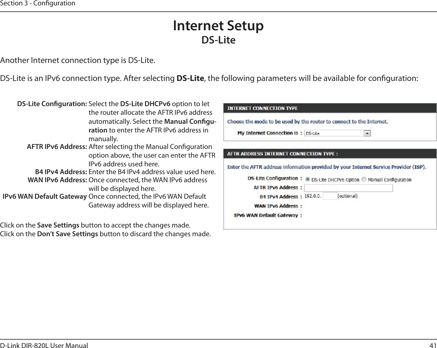 41D-Link DIR-820L User ManualSection 3 - CongurationInternet SetupDS-LiteAnother Internet connection type is DS-Lite.DS-Lite is an IPv6 connection type. After selecting DS-Lite, the following parameters will be available for conguration:DS-Lite Conguration: Select the DS-Lite DHCPv6 option to let the router allocate the AFTR IPv6 address automatically. Select the Manual Congu-ration to enter the AFTR IPv6 address in manually.AFTR IPv6 Address: After selecting the Manual Conguration option above, the user can enter the AFTR IPv6 address used here.B4 IPv4 Address: Enter the B4 IPv4 address value used here.WAN IPv6 Address: Once connected, the WAN IPv6 address will be displayed here.IPv6 WAN Default Gateway Once connected, the IPv6 WAN Default Gateway address will be displayed here.Click on the Save Settings button to accept the changes made.Click on the Don’t Save Settings button to discard the changes made.