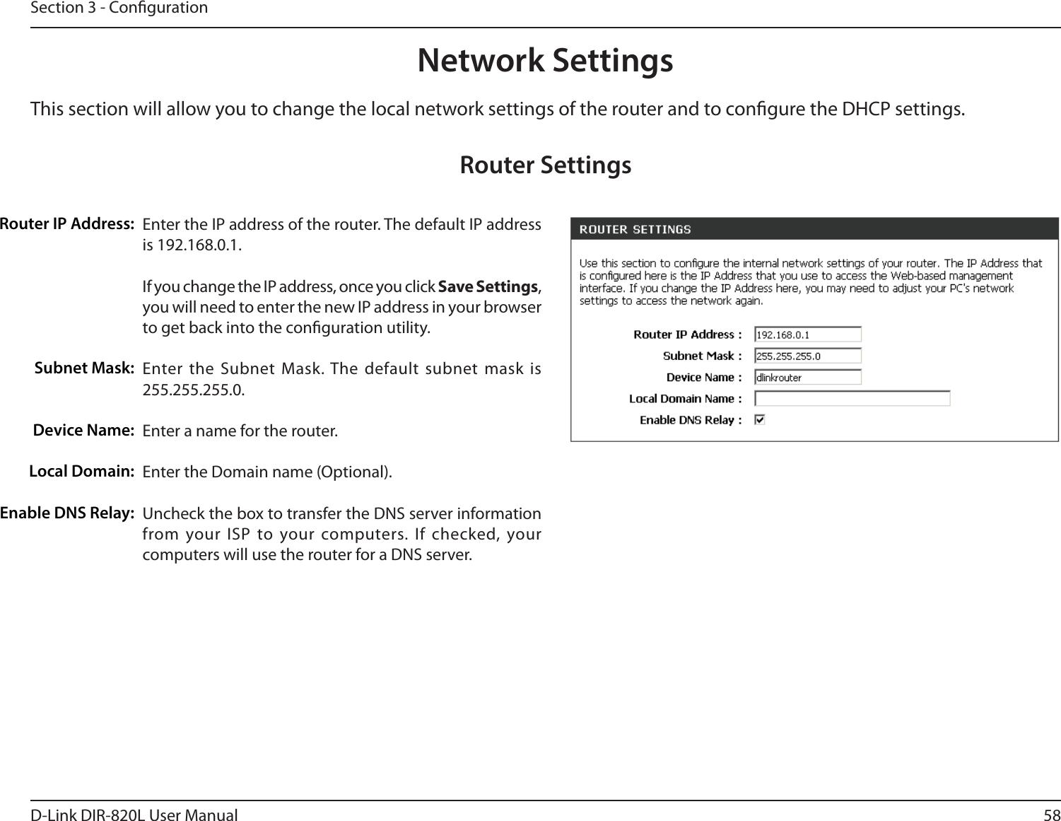 58D-Link DIR-820L User ManualSection 3 - CongurationThis section will allow you to change the local network settings of the router and to congure the DHCP settings.Network SettingsEnter the IP address of the router. The default IP address is 192.168.0.1.If you change the IP address, once you click Save Settings, you will need to enter the new IP address in your browser to get back into the conguration utility.Enter the Subnet Mask. The default subnet mask is 255.255.255.0.Enter a name for the router.Enter the Domain name (Optional).Uncheck the box to transfer the DNS server information from your ISP to your computers. If checked, your computers will use the router for a DNS server.Router IP Address:Subnet Mask:Device Name:Local Domain:Enable DNS Relay:Router Settings