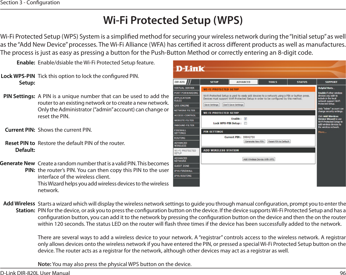 96D-Link DIR-820L User ManualSection 3 - CongurationWi-Fi Protected Setup (WPS)Enable/dsiable the Wi-Fi Protected Setup feature. Tick this option to lock the congured PIN.A PIN is a unique number that can be used to add the router to an existing network or to create a new network. Only the Administrator (“admin” account) can change or reset the PIN. Shows the current PIN. Restore the default PIN of the router. Create a random number that is a valid PIN. This becomes the router’s PIN. You can then copy this PIN to the user interface of the wireless client.This Wizard helps you add wireless devices to the wireless network.Starts a wizard which will display the wireless network settings to guide you through manual conguration, prompt you to enter the PIN for the device, or ask you to press the conguration button on the device. If the device supports Wi-Fi Protected Setup and has a conguration button, you can add it to the network by pressing the conguration button on the device and then the on the router within 120 seconds. The status LED on the router will ash three times if the device has been successfully added to the network.There are several ways to add a wireless device to your network. A “registrar” controls access to the wireless network. A registrar only allows devices onto the wireless network if you have entered the PIN, or pressed a special Wi-Fi Protected Setup button on the device. The router acts as a registrar for the network, although other devices may act as a registrar as well.Note: You may also press the physical WPS button on the device.Enable:Lock WPS-PIN Setup:PIN Settings:Current PIN:Reset PIN to Default:Generate New PIN:Add Wireless Station:Wi-Fi Protected Setup (WPS) System is a simplied method for securing your wireless network during the “Initial setup” as well as the “Add New Device” processes. The Wi-Fi Alliance (WFA) has certied it across dierent products as well as manufactures. The process is just as easy as pressing a button for the Push-Button Method or correctly entering an 8-digit code.