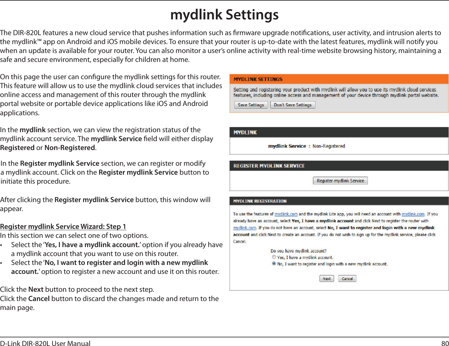80D-Link DIR-820L User Manualmydlink SettingsOn this page the user can congure the mydlink settings for this router. This feature will allow us to use the mydlink cloud services that includes online access and management of this router through the mydlink portal website or portable device applications like iOS and Android applications.In the mydlink section, we can view the registration status of the mydlink account service. The mydlink Service eld will either display Registered or Non-Registered.In the Register mydlink Service section, we can register or modify a mydlink account. Click on the Register mydlink Service button to initiate this procedure.After clicking the Register mydlink Service button, this window will appear.Register mydlink Service Wizard: Step 1In this section we can select one of two options.• Select the ‘Yes, I have a mydlink account.’ option if you already have a mydlink account that you want to use on this router. • Select the ‘No, I want to register and login with a new mydlink account.’ option to register a new account and use it on this router.Click the Next button to proceed to the next step. Click the Cancel button to discard the changes made and return to the main page.The DIR-820L features a new cloud service that pushes information such as rmware upgrade notications, user activity, and intrusion alerts to the mydlink™ app on Android and iOS mobile devices. To ensure that your router is up-to-date with the latest features, mydlink will notify you when an update is available for your router. You can also monitor a user’s online activity with real-time website browsing history, maintaining a safe and secure environment, especially for children at home.