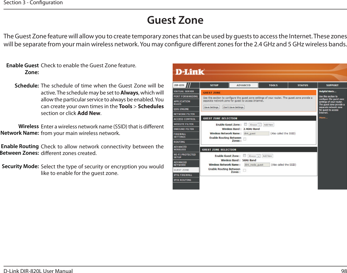 98D-Link DIR-820L User ManualSection 3 - CongurationGuest ZoneCheck to enable the Guest Zone feature. The schedule of time when the Guest Zone will be active. The schedule may be set to Always, which will allow the particular service to always be enabled. You can create your own times in the Tools &gt; Schedules section or click Add New.Enter a wireless network name (SSID) that is dierent from your main wireless network.Check to allow network connectivity between the dierent zones created. Select the type of security or encryption you would like to enable for the guest zone.  Enable Guest Zone:Schedule:Wireless Network Name:Enable Routing Between Zones:Security Mode:The Guest Zone feature will allow you to create temporary zones that can be used by guests to access the Internet. These zones will be separate from your main wireless network. You may congure dierent zones for the 2.4 GHz and 5 GHz wireless bands.