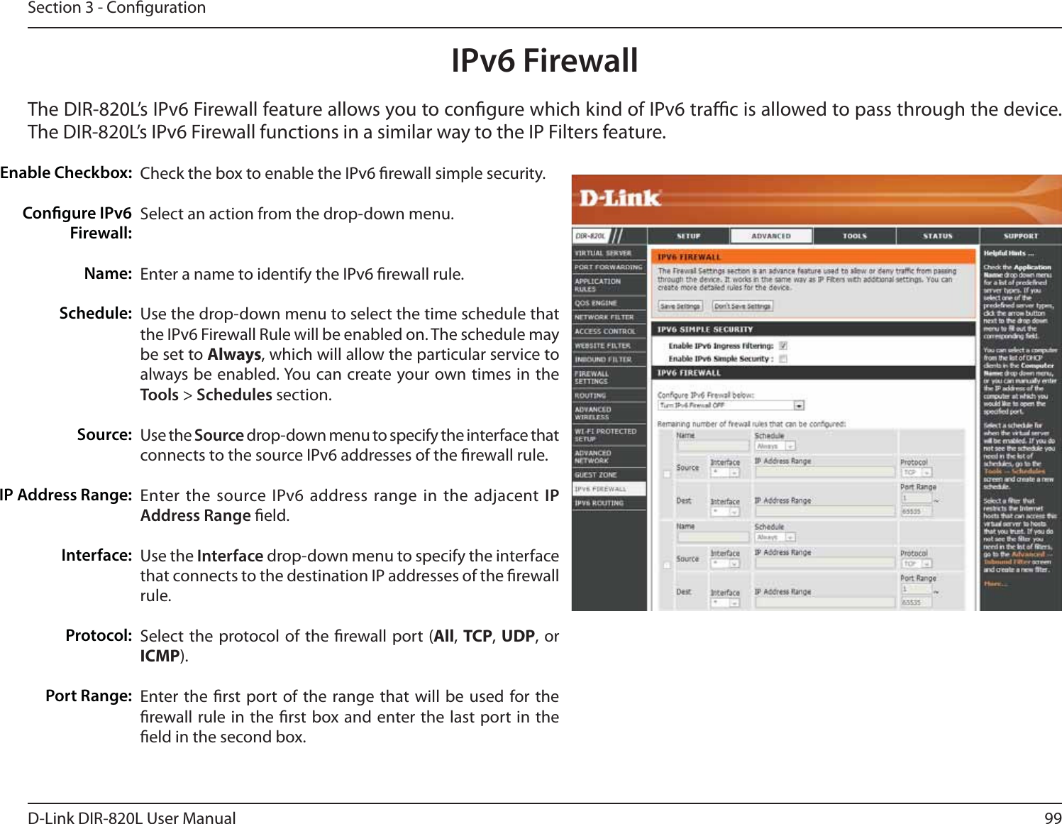 99D-Link DIR-820L User ManualSection 3 - CongurationIPv6 FirewallThe DIR-820L’s IPv6 Firewall feature allows you to congure which kind of IPv6 trac is allowed to pass through the device. The DIR-820L’s IPv6 Firewall functions in a similar way to the IP Filters feature.Check the box to enable the IPv6 rewall simple security.Select an action from the drop-down menu.Enter a name to identify the IPv6 rewall rule.Use the drop-down menu to select the time schedule that the IPv6 Firewall Rule will be enabled on. The schedule may be set to Always, which will allow the particular service to always be enabled. You can create your own times in the Tools &gt; Schedules section. Use the Source drop-down menu to specify the interface that connects to the source IPv6 addresses of the rewall rule. Enter the source IPv6 address range in the adjacent IP Address Range eld.Use the Interface drop-down menu to specify the interface that connects to the destination IP addresses of the rewall rule. Select the protocol of the rewall port (All, TCP, UDP, or ICMP).Enter the rst port of the range that will be used for the rewall rule in the rst box and enter the last port in the eld in the second box.Enable Checkbox:Congure IPv6 Firewall:Name:Schedule:Source:IP Address Range:Interface:   Protocol:Port Range: