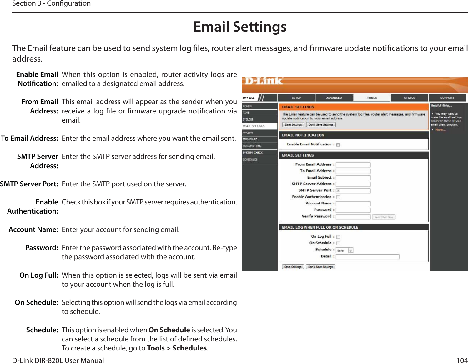104D-Link DIR-820L User ManualSection 3 - CongurationEmail SettingsThe Email feature can be used to send system log les, router alert messages, and rmware update notications to your email address. Enable Email Notication: From Email Address:To Email Address:SMTP Server Address:SMTP Server Port:Enable Authentication:Account Name:Password:On Log Full:On Schedule:Schedule:When this option is enabled, router activity logs are emailed to a designated email address.This email address will appear as the sender when you receive a log le or rmware upgrade notication via email.Enter the email address where you want the email sent. Enter the SMTP server address for sending email. Enter the SMTP port used on the server.Check this box if your SMTP server requires authentication. Enter your account for sending email.Enter the password associated with the account. Re-type the password associated with the account.When this option is selected, logs will be sent via email to your account when the log is full.Selecting this option will send the logs via email according to schedule.This option is enabled when On Schedule is selected. You can select a schedule from the list of dened schedules. To create a schedule, go to Tools &gt; Schedules.&apos;,5/