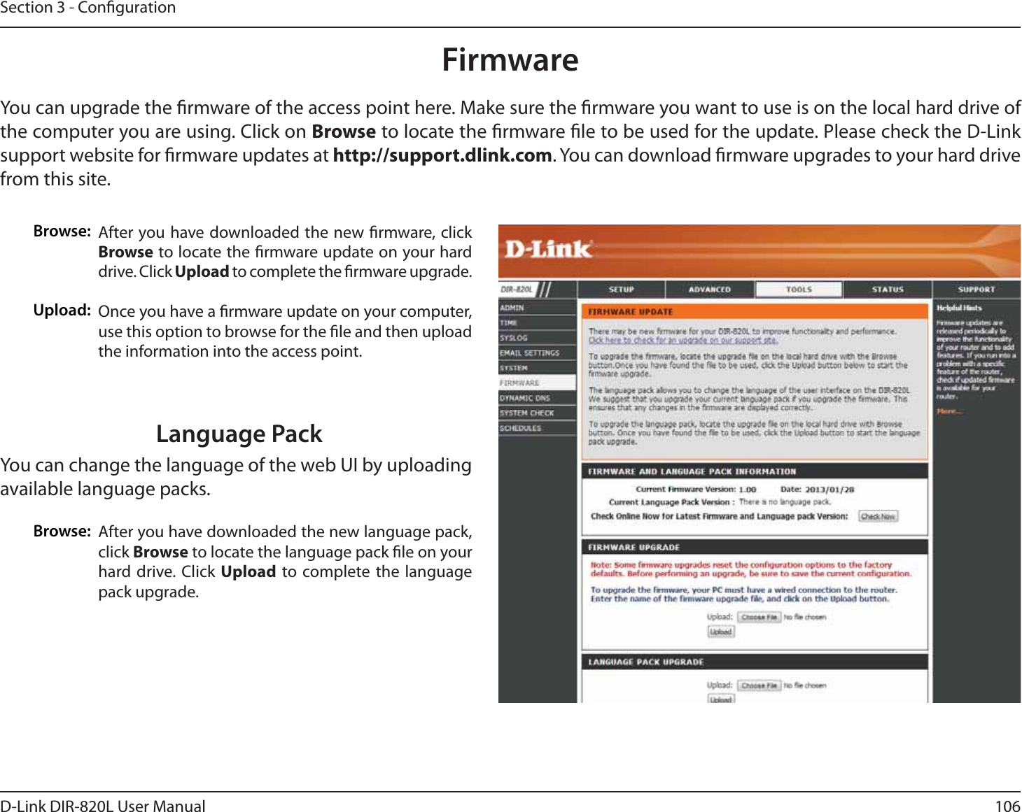 106D-Link DIR-820L User ManualSection 3 - CongurationFirmwareBrowse:Upload:After you have downloaded the new rmware, click Browse to locate the rmware update on your hard drive. Click Upload to complete the rmware upgrade.Once you have a rmware update on your computer, use this option to browse for the le and then upload the information into the access point. You can upgrade the rmware of the access point here. Make sure the rmware you want to use is on the local hard drive of the computer you are using. Click on Browse to locate the rmware le to be used for the update. Please check the D-Link support website for rmware updates at http://support.dlink.com. You can download rmware upgrades to your hard drive from this site.After you have downloaded the new language pack, click Browse to locate the language pack le on your hard drive. Click Upload to complete the language pack upgrade.Language PackYou can change the language of the web UI by uploading available language packs.Browse: