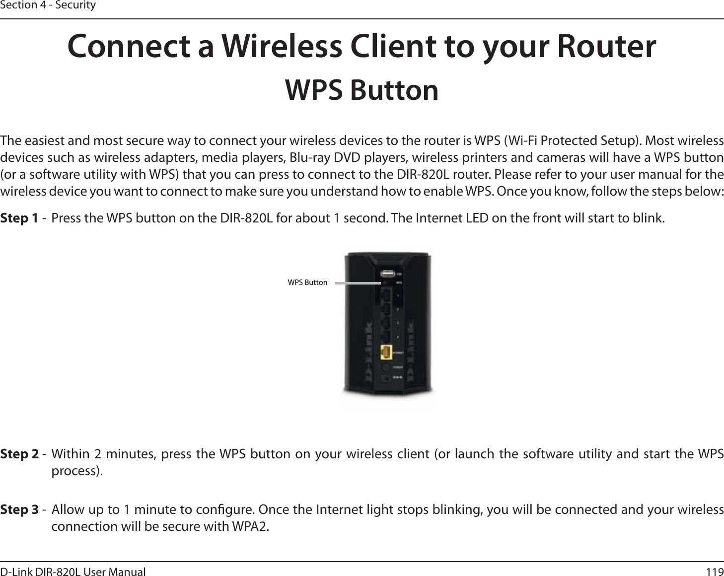 119D-Link DIR-820L User ManualSection 4 - SecurityConnect a Wireless Client to your RouterWPS ButtonStep 2 - Within 2 minutes, press the WPS button on your wireless client (or launch the software utility and start the WPS process).The easiest and most secure way to connect your wireless devices to the router is WPS (Wi-Fi Protected Setup). Most wireless devices such as wireless adapters, media players, Blu-ray DVD players, wireless printers and cameras will have a WPS button (or a software utility with WPS) that you can press to connect to the DIR-820L router. Please refer to your user manual for the wireless device you want to connect to make sure you understand how to enable WPS. Once you know, follow the steps below:Step 1 -  Press the WPS button on the DIR-820L for about 1 second. The Internet LED on the front will start to blink.Step 3 - Allow up to 1 minute to congure. Once the Internet light stops blinking, you will be connected and your wireless connection will be secure with WPA2.WPS Button